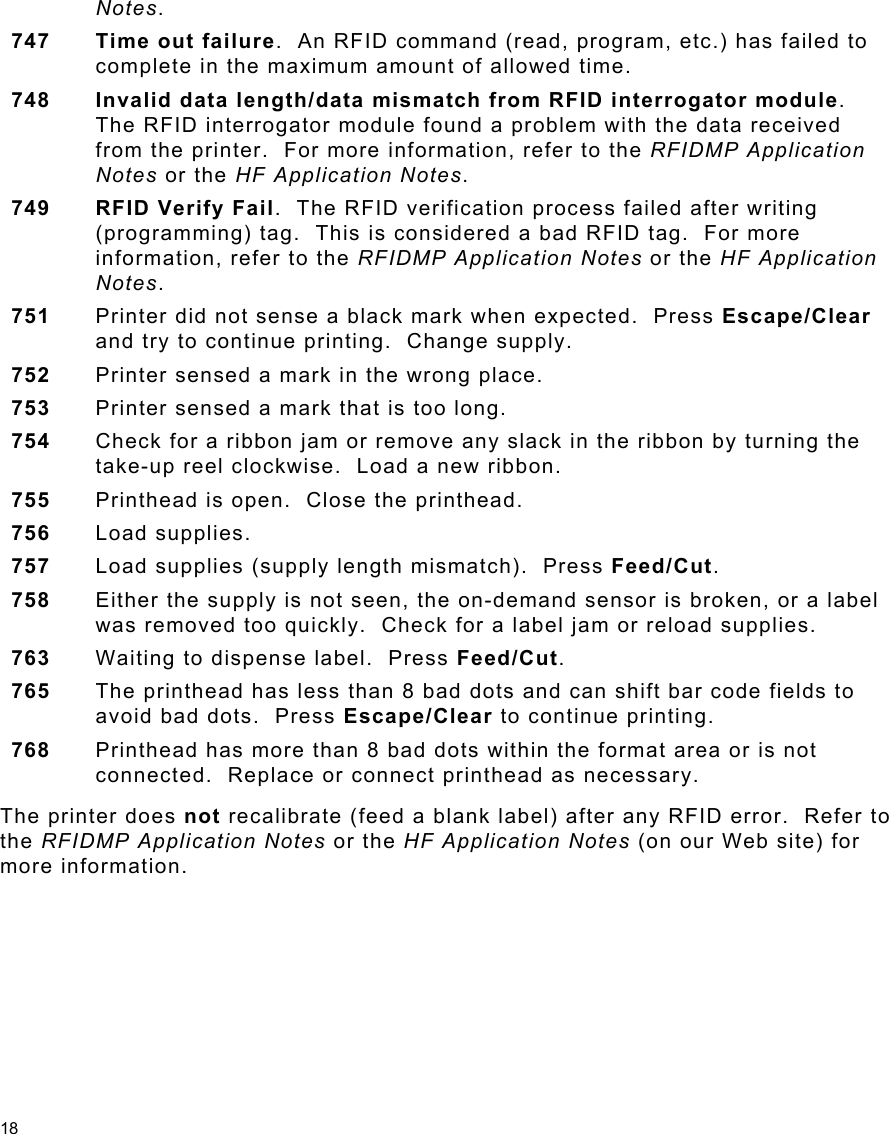 18 Notes. 747  Time out failure.  An RFID command (read, program, etc.) has failed to complete in the maximum amount of allowed time.   748  Invalid data length/data mismatch from RFID interrogator module.  The RFID interrogator module found a problem with the data received from the printer.  For more information, refer to the RFIDMP Application Notes or the HF Application Notes. 749 RFID Verify Fail.  The RFID verification process failed after writing (programming) tag.  This is considered a bad RFID tag.  For more information, refer to the RFIDMP Application Notes or the HF Application Notes. 751  Printer did not sense a black mark when expected.  Press Escape/Clear and try to continue printing.  Change supply. 752  Printer sensed a mark in the wrong place. 753  Printer sensed a mark that is too long. 754  Check for a ribbon jam or remove any slack in the ribbon by turning the take-up reel clockwise.  Load a new ribbon. 755  Printhead is open.  Close the printhead. 756  Load supplies. 757  Load supplies (supply length mismatch).  Press Feed/Cut. 758  Either the supply is not seen, the on-demand sensor is broken, or a label was removed too quickly.  Check for a label jam or reload supplies. 763  Waiting to dispense label.  Press Feed/Cut. 765  The printhead has less than 8 bad dots and can shift bar code fields to avoid bad dots.  Press Escape/Clear to continue printing.   768  Printhead has more than 8 bad dots within the format area or is not connected.  Replace or connect printhead as necessary. The printer does not recalibrate (feed a blank label) after any RFID error.  Refer to the RFIDMP Application Notes or the HF Application Notes (on our Web site) for more information. 