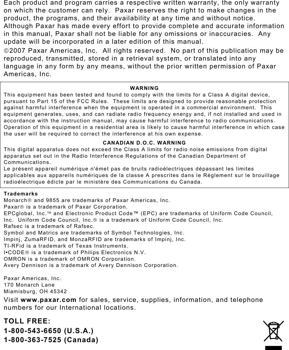 Each product and program carries a respective written warranty, the only warranty on which the customer can rely.  Paxar reserves the right to make changes in the product, the programs, and their availability at any time and without notice.  Although Paxar has made every effort to provide complete and accurate information in this manual, Paxar shall not be liable for any omissions or inaccuracies.  Any update will be incorporated in a later edition of this manual. 2007 Paxar Americas, Inc.  All rights reserved.  No part of this publication may be reproduced, transmitted, stored in a retrieval system, or translated into any language in any form by any means, without the prior written permission of Paxar Americas, Inc. WARNING This equipment has been tested and found to comply with the limits for a Class A digital device, pursuant to Part 15 of the FCC Rules.  These limits are designed to provide reasonable protection against harmful interference when the equipment is operated in a commercial environment.  This equipment generates, uses, and can radiate radio frequency energy and, if not installed and used in accordance with the instruction manual, may cause harmful interference to radio communications.  Operation of this equipment in a residential area is likely to cause harmful interference in which case the user will be required to correct the interference at his own expense. CANADIAN D.O.C. WARNING This digital apparatus does not exceed the Class A limits for radio noise emissions from digital apparatus set out in the Radio Interference Regulations of the Canadian Department of Communications. Le présent appareil numérique n&apos;émet pas de bruits radioélectriques dépassant les limites applicables aux appareils numériques de la classe A prescrites dans le Réglement sur le brouillage radioélectrique édicte par le ministère des Communications du Canada. Trademarks Monarch and 9855 are trademarks of Paxar Americas, Inc. Paxar is a trademark of Paxar Corporation.   EPCglobal, Inc. and Electronic Product Code™ (EPC) are trademarks of Uniform Code Council, Inc.  Uniform Code Council, Inc. is a trademark of Uniform Code Council, Inc. Rafsec is a trademark of Rafsec.   Symbol and Matrics are trademarks of Symbol Technologies, Inc. Impinj, ZumaRFID, and MonzaRFID are trademarks of Impinj, Inc.   TI-RFid is a trademark of Texas Instruments. I•CODE is a trademark of Philips Electronics N.V. OMRON is a trademark of OMRON Corporation.   Avery Dennison is a trademark of Avery Dennison Corporation.  Paxar Americas, Inc. 170 Monarch Lane Miamisburg, OH 45342 Visit www.paxar.com for sales, service, supplies, information, and telephone numbers for our International locations. TOLL FREE: 1-800-543-6650 (U.S.A.) 1-800-363-7525 (Canada) 