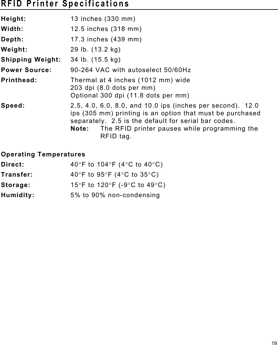 19 RFID Printer Specifications Height:  13 inches (330 mm) Width:  12.5 inches (318 mm) Depth:  17.3 inches (439 mm) Weight:  29 lb. (13.2 kg) Shipping Weight:  34 lb. (15.5 kg) Power Source:  90-264 VAC with autoselect 50/60Hz Printhead:  Thermal at 4 inches (1012 mm) wide 203 dpi (8.0 dots per mm)  Optional 300 dpi (11.8 dots per mm) Speed:  2.5, 4.0, 6.0, 8.0, and 10.0 ips (inches per second).  12.0 ips (305 mm) printing is an option that must be purchased separately.  2.5 is the default for serial bar codes.   Note:  The RFID printer pauses while programming the   RFID tag.  Operating Temperatures Direct:  40°F to 104°F (4°C to 40°C) Transfer:  40°F to 95°F (4°C to 35°C) Storage:  15°F to 120°F (-9°C to 49°C) Humidity:  5% to 90% non-condensing 