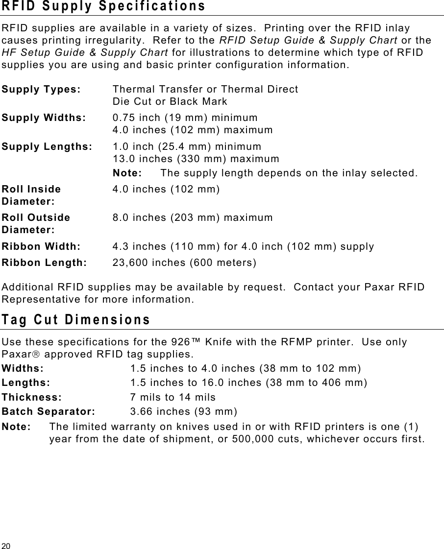 20 RFID Supply Specifications RFID supplies are available in a variety of sizes.  Printing over the RFID inlay causes printing irregularity.  Refer to the RFID Setup Guide &amp; Supply Chart or the HF Setup Guide &amp; Supply Chart for illustrations to determine which type of RFID supplies you are using and basic printer configuration information. Supply Types:  Thermal Transfer or Thermal Direct Die Cut or Black Mark  Supply Widths:  0.75 inch (19 mm) minimum 4.0 inches (102 mm) maximum Supply Lengths:  1.0 inch (25.4 mm) minimum 13.0 inches (330 mm) maximum  Note:  The supply length depends on the inlay selected. Roll Inside  Diameter: 4.0 inches (102 mm) Roll Outside  Diameter: 8.0 inches (203 mm) maximum Ribbon Width:  4.3 inches (110 mm) for 4.0 inch (102 mm) supply Ribbon Length:  23,600 inches (600 meters) Additional RFID supplies may be available by request.  Contact your Paxar RFID Representative for more information. Tag Cut Dimensions Use these specifications for the 926™ Knife with the RFMP printer.  Use only Paxar approved RFID tag supplies. Widths:   1.5 inches to 4.0 inches (38 mm to 102 mm) Lengths:  1.5 inches to 16.0 inches (38 mm to 406 mm) Thickness:   7 mils to 14 mils Batch Separator:   3.66 inches (93 mm) Note:  The limited warranty on knives used in or with RFID printers is one (1) year from the date of shipment, or 500,000 cuts, whichever occurs first. 