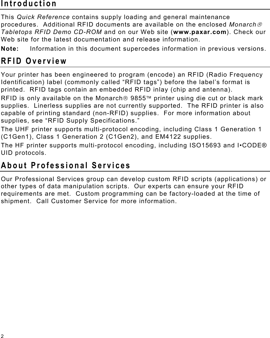 2 Introduction This Quick Reference contains supply loading and general maintenance procedures.  Additional RFID documents are available on the enclosed Monarch Tabletops RFID Demo CD-ROM and on our Web site (www.paxar.com). Check our Web site for the latest documentation and release information. Note:  Information in this document supercedes information in previous versions. RFID Overview Your printer has been engineered to program (encode) an RFID (Radio Frequency Identification) label (commonly called “RFID tags”) before the label’s format is printed.  RFID tags contain an embedded RFID inlay (chip and antenna). RFID is only available on the Monarch 9855 printer using die cut or black mark supplies.  Linerless supplies are not currently supported.  The RFID printer is also capable of printing standard (non-RFID) supplies.  For more information about supplies, see “RFID Supply Specifications.”   The UHF printer supports multi-protocol encoding, including Class 1 Generation 1 (C1Gen1), Class 1 Generation 2 (C1Gen2), and EM4122 supplies. The HF printer supports multi-protocol encoding, including ISO15693 and I•CODE® UID protocols. About Professional Services Our Professional Services group can develop custom RFID scripts (applications) or other types of data manipulation scripts.  Our experts can ensure your RFID requirements are met.  Custom programming can be factory-loaded at the time of shipment.  Call Customer Service for more information. 