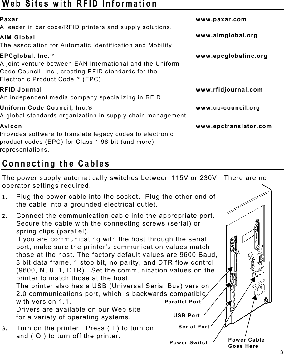 3 Web Sites with RFID Information Paxar A leader in bar code/RFID printers and supply solutions. www.paxar.com AIM Global The association for Automatic Identification and Mobility. www.aimglobal.org EPCglobal, Inc. A joint venture between EAN International and the Uniform Code Council, Inc., creating RFID standards for the Electronic Product Code™ (EPC).  www.epcglobalinc.org RFID Journal An independent media company specializing in RFID. www.rfidjournal.com Uniform Code Council, Inc. A global standards organization in supply chain management. www.uc-council.org Avicon Provides software to translate legacy codes to electronic product codes (EPC) for Class 1 96-bit (and more) representations. www.epctranslator.com Connecting the Cables   The power supply automatically switches between 115V or 230V.  There are no operator settings required. 1.  Plug the power cable into the socket.  Plug the other end of the cable into a grounded electrical outlet. 2.  Connect the communication cable into the appropriate port.  Secure the cable with the connecting screws (serial) or spring clips (parallel). If you are communicating with the host through the serial port, make sure the printer&apos;s communication values match those at the host. The factory default values are 9600 Baud, 8 bit data frame, 1 stop bit, no parity, and DTR flow control (9600, N, 8, 1, DTR).  Set the communication values on the printer to match those at the host. The printer also has a USB (Universal Serial Bus) version 2.0 communications port, which is backwards compatible with version 1.1.   Drivers are available on our Web site  for a variety of operating systems. 3.  Turn on the printer.  Press ( I ) to turn on  and ( O ) to turn off the printer. Parallel Port USB Port Serial Port Power Cable  Goes Here Power Switch 