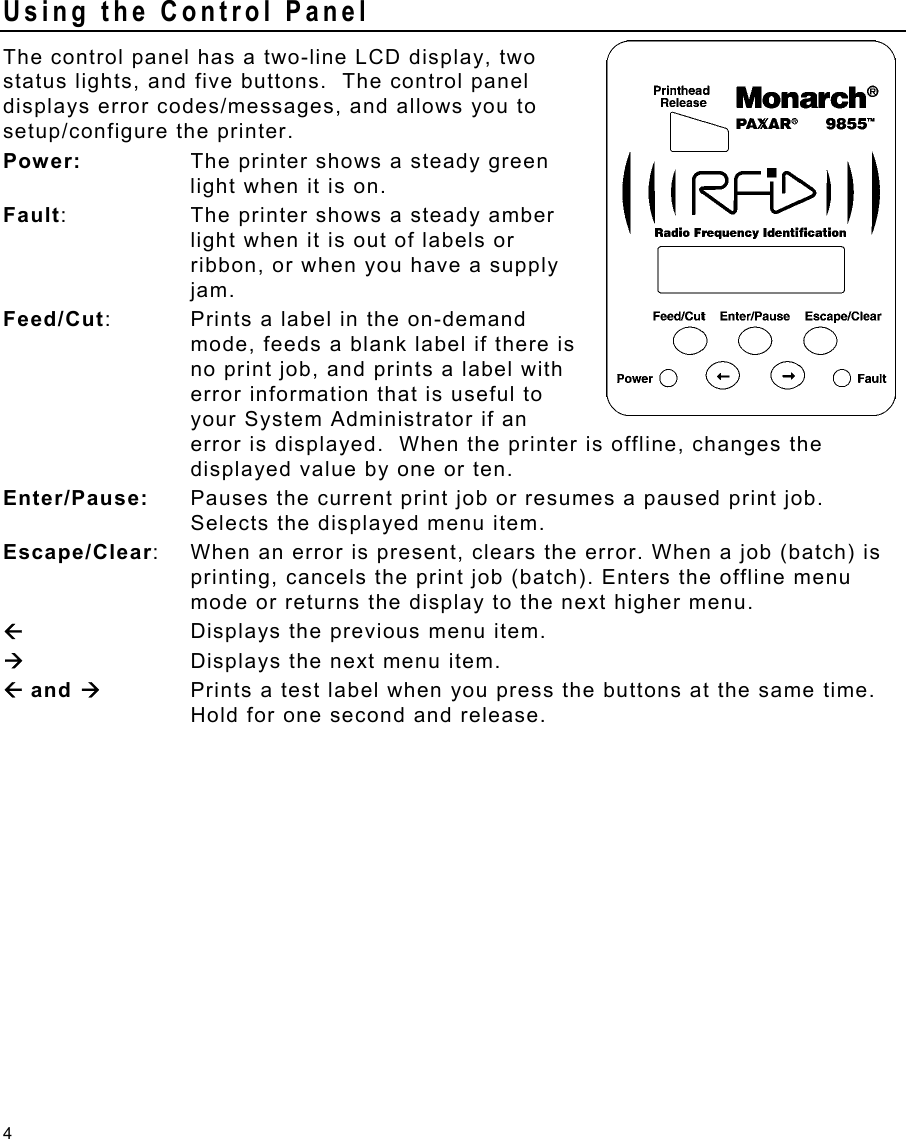 4 Using the Control Panel The control panel has a two-line LCD display, two status lights, and five buttons.  The control panel displays error codes/messages, and allows you to setup/configure the printer. Power:  The printer shows a steady green light when it is on. Fault:  The printer shows a steady amber light when it is out of labels or ribbon, or when you have a supply jam. Feed/Cut:  Prints a label in the on-demand mode, feeds a blank label if there is no print job, and prints a label with error information that is useful to your System Administrator if an error is displayed.  When the printer is offline, changes the displayed value by one or ten. Enter/Pause:  Pauses the current print job or resumes a paused print job.  Selects the displayed menu item. Escape/Clear:  When an error is present, clears the error. When a job (batch) is printing, cancels the print job (batch). Enters the offline menu mode or returns the display to the next higher menu. ÅDisplays the previous menu item. Æ  Displays the next menu item. Å and Æ  Prints a test label when you press the buttons at the same time.  Hold for one second and release. 