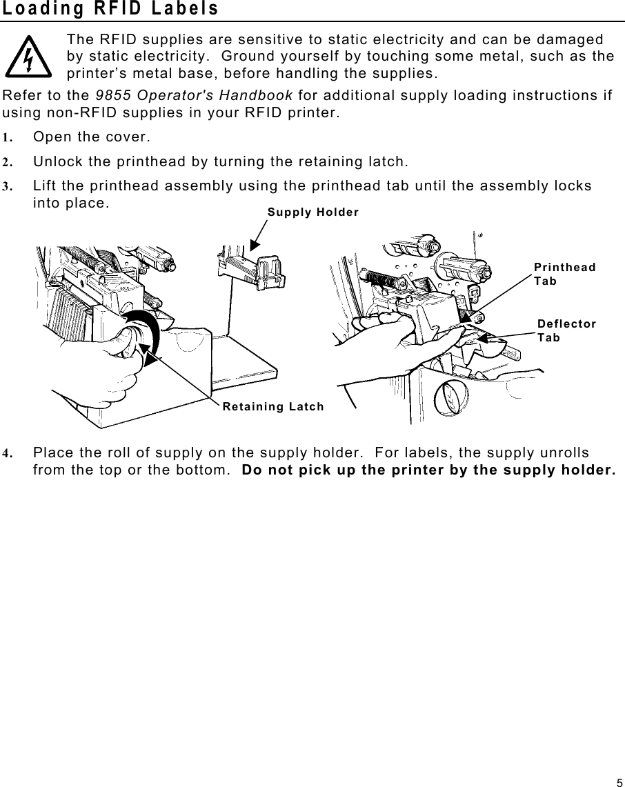 5 Printhead Tab Deflector Tab Loading RFID Labels  The RFID supplies are sensitive to static electricity and can be damaged by static electricity.  Ground yourself by touching some metal, such as the printer’s metal base, before handling the supplies. Refer to the 9855 Operator&apos;s Handbook for additional supply loading instructions if using non-RFID supplies in your RFID printer. 1.  Open the cover. 2.  Unlock the printhead by turning the retaining latch. 3.  Lift the printhead assembly using the printhead tab until the assembly locks into place. 4.  Place the roll of supply on the supply holder.  For labels, the supply unrolls from the top or the bottom.  Do not pick up the printer by the supply holder. Supply Holder Retaining Latch 