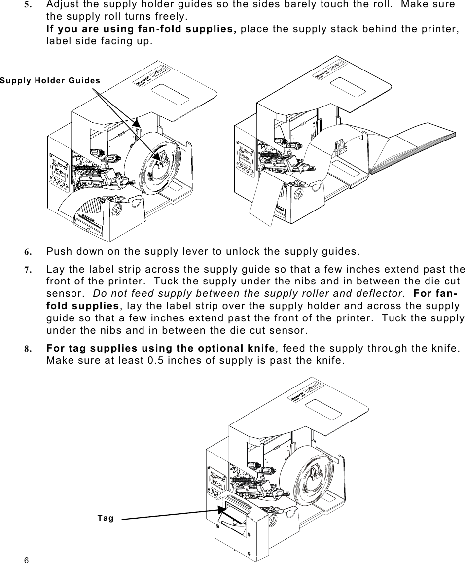 6 5.  Adjust the supply holder guides so the sides barely touch the roll.  Make sure the supply roll turns freely. If you are using fan-fold supplies, place the supply stack behind the printer, label side facing up. 6.  Push down on the supply lever to unlock the supply guides. 7.  Lay the label strip across the supply guide so that a few inches extend past the front of the printer.  Tuck the supply under the nibs and in between the die cut sensor.  Do not feed supply between the supply roller and deflector.  For fan-fold supplies, lay the label strip over the supply holder and across the supply guide so that a few inches extend past the front of the printer.  Tuck the supply under the nibs and in between the die cut sensor. 8.  For tag supplies using the optional knife, feed the supply through the knife. Make sure at least 0.5 inches of supply is past the knife. Supply Holder Guides Tag