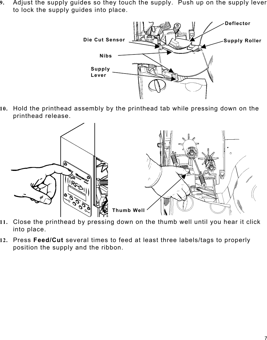 7 Die Cut SensorSupplyLever NibsDeflector Supply Roller 9.  Adjust the supply guides so they touch the supply.  Push up on the supply lever to lock the supply guides into place. 10.  Hold the printhead assembly by the printhead tab while pressing down on the printhead release.   11.  Close the printhead by pressing down on the thumb well until you hear it click into place.   12.  Press Feed/Cut several times to feed at least three labels/tags to properly position the supply and the ribbon. Thumb Well 