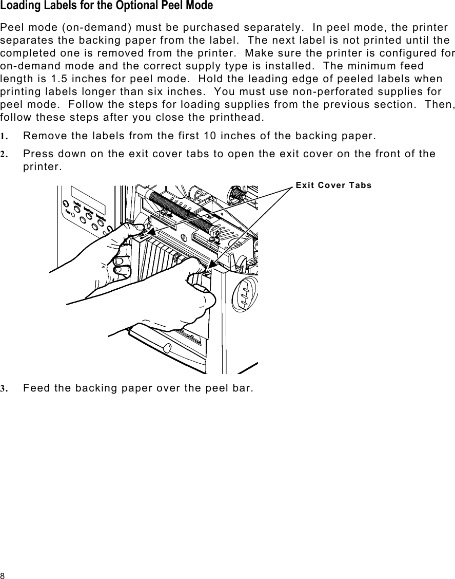 8 Loading Labels for the Optional Peel Mode Peel mode (on-demand) must be purchased separately.  In peel mode, the printer separates the backing paper from the label.  The next label is not printed until the completed one is removed from the printer.  Make sure the printer is configured for on-demand mode and the correct supply type is installed.  The minimum feed length is 1.5 inches for peel mode.  Hold the leading edge of peeled labels when printing labels longer than six inches.  You must use non-perforated supplies for peel mode.  Follow the steps for loading supplies from the previous section.  Then, follow these steps after you close the printhead. 1.  Remove the labels from the first 10 inches of the backing paper. 2.  Press down on the exit cover tabs to open the exit cover on the front of the printer. 3.  Feed the backing paper over the peel bar. Exit Cover Tabs 