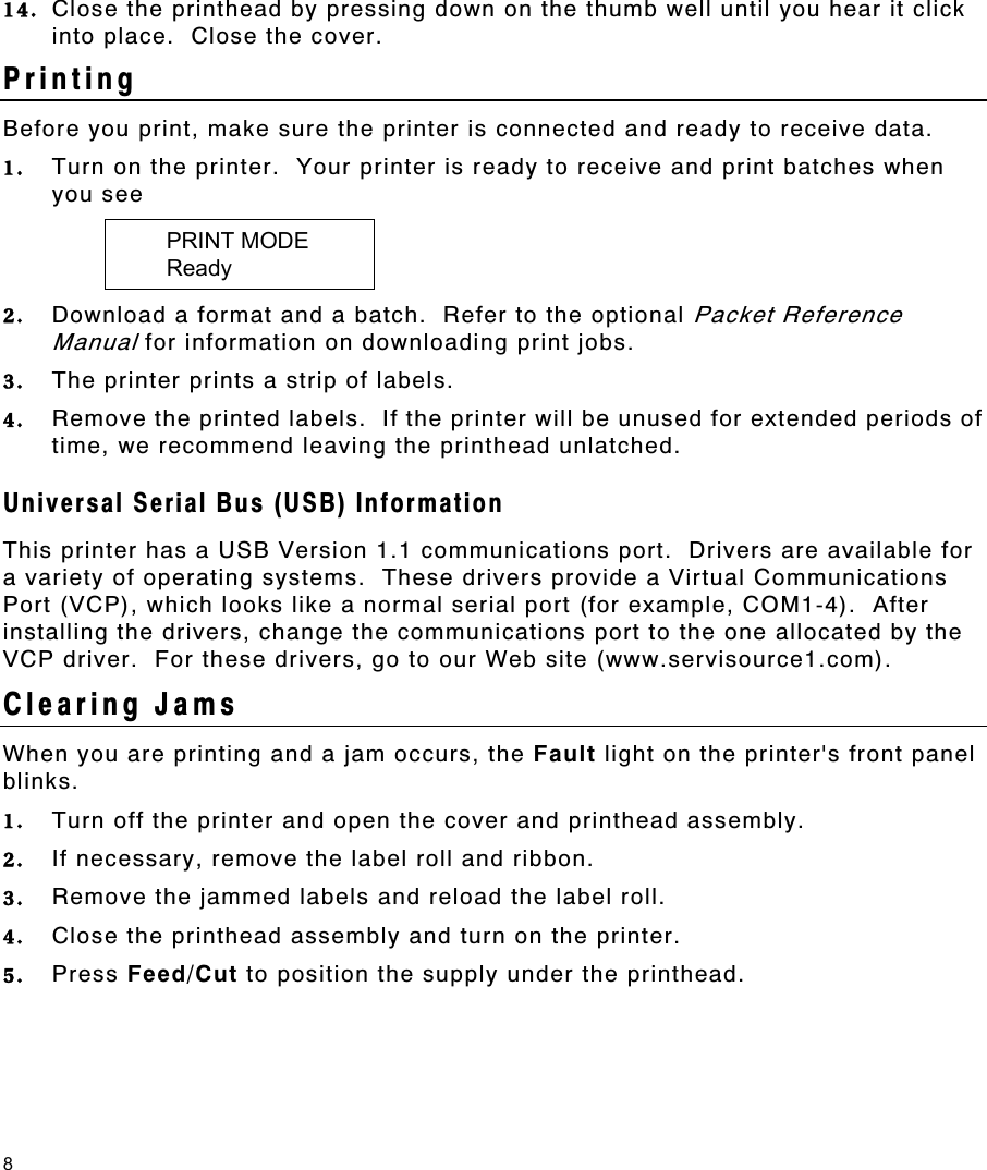 8 14.  Close the printhead by pressing down on the thumb well until you hear it click into place.  Close the cover. Printing  Before you print, make sure the printer is connected and ready to receive data.   1.  Turn on the printer.  Your printer is ready to receive and print batches when you see    PRINT MODE    Ready 2.  Download a format and a batch.  Refer to the optional Packet Reference Manual for information on downloading print jobs. 3.  The printer prints a strip of labels. 4.  Remove the printed labels.  If the printer will be unused for extended periods of time, we recommend leaving the printhead unlatched. Universal Serial Bus (USB) Information This printer has a USB Version 1.1 communications port.  Drivers are available for a variety of operating systems.  These drivers provide a Virtual Communications Port (VCP), which looks like a normal serial port (for example, COM1-4).  After installing the drivers, change the communications port to the one allocated by the VCP driver.  For these drivers, go to our Web site (www.servisource1.com). Clearing Jams When you are printing and a jam occurs, the Fault light on the printer&apos;s front panel blinks.   1.  Turn off the printer and open the cover and printhead assembly. 2.  If necessary, remove the label roll and ribbon. 3.  Remove the jammed labels and reload the label roll. 4.  Close the printhead assembly and turn on the printer. 5.  Press Feed/Cut to position the supply under the printhead. 