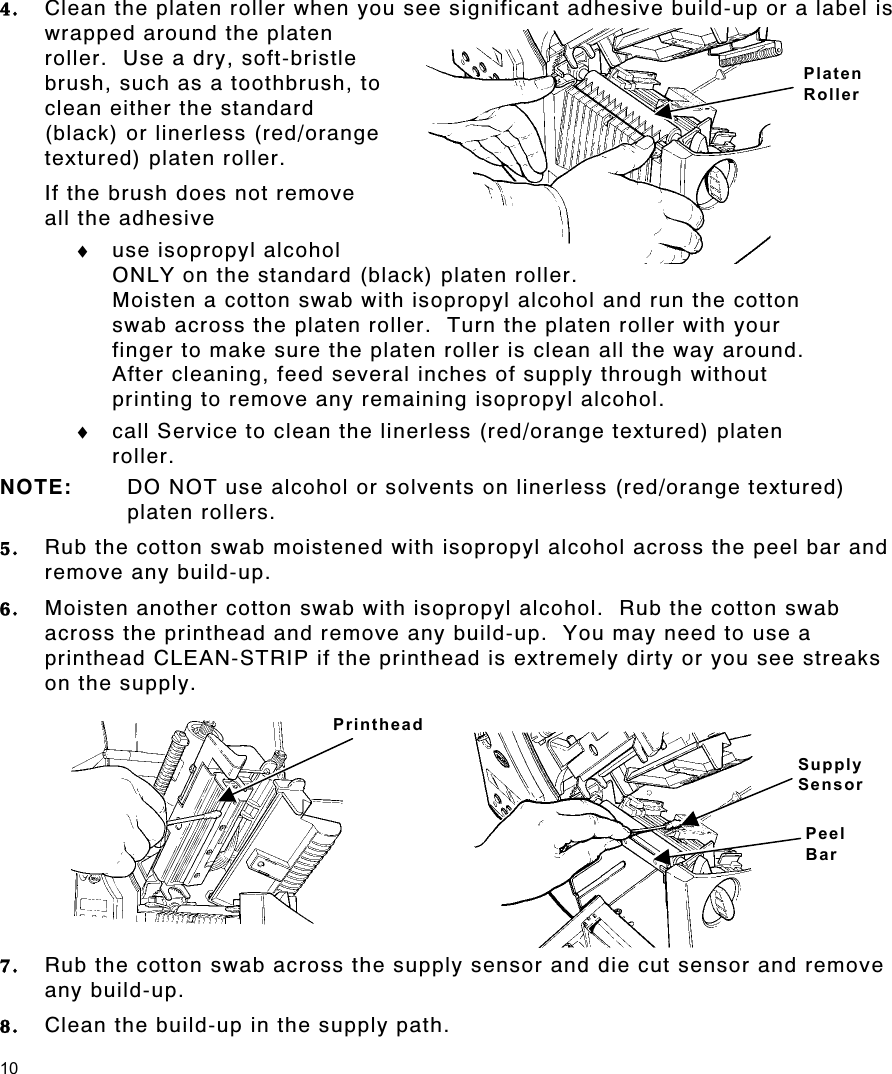 10 4.  Clean the platen roller when you see significant adhesive build-up or a label is wrapped around the platen roller.  Use a dry, soft-bristle brush, such as a toothbrush, to clean either the standard (black) or linerless (red/orange textured) platen roller. If the brush does not remove   all the adhesive  ♦  use isopropyl alcohol ONLY on the standard (black) platen roller.   Moisten a cotton swab with isopropyl alcohol and run the cotton swab across the platen roller.  Turn the platen roller with your finger to make sure the platen roller is clean all the way around.   After cleaning, feed several inches of supply through without printing to remove any remaining isopropyl alcohol. ♦  call Service to clean the linerless (red/orange textured) platen roller. NOTE:  DO NOT use alcohol or solvents on linerless (red/orange textured) platen rollers. 5.  Rub the cotton swab moistened with isopropyl alcohol across the peel bar and remove any build-up. 6.  Moisten another cotton swab with isopropyl alcohol.  Rub the cotton swab across the printhead and remove any build-up.  You may need to use a printhead CLEAN-STRIP if the printhead is extremely dirty or you see streaks on the supply. 7.  Rub the cotton swab across the supply sensor and die cut sensor and remove any build-up. 8.  Clean the build-up in the supply path. Printhead Supply  Sensor Peel Bar Platen Roller 