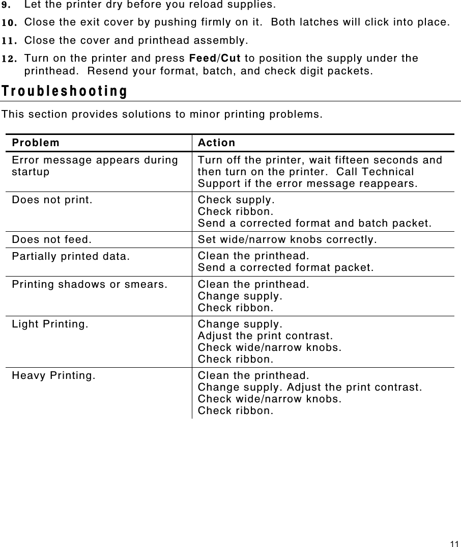 11 9.  Let the printer dry before you reload supplies.   10.  Close the exit cover by pushing firmly on it.  Both latches will click into place. 11.  Close the cover and printhead assembly. 12.  Turn on the printer and press Feed/Cut to position the supply under the printhead.  Resend your format, batch, and check digit packets. Troubleshooting This section provides solutions to minor printing problems.   Problem Action Error message appears during startup Turn off the printer, wait fifteen seconds and then turn on the printer.  Call Technical Support if the error message reappears. Does not print.  Check supply. Check ribbon. Send a corrected format and batch packet. Does not feed.  Set wide/narrow knobs correctly. Partially printed data.  Clean the printhead. Send a corrected format packet. Printing shadows or smears.  Clean the printhead. Change supply. Check ribbon. Light Printing.  Change supply. Adjust the print contrast. Check wide/narrow knobs. Check ribbon. Heavy Printing.  Clean the printhead. Change supply. Adjust the print contrast. Check wide/narrow knobs. Check ribbon.  