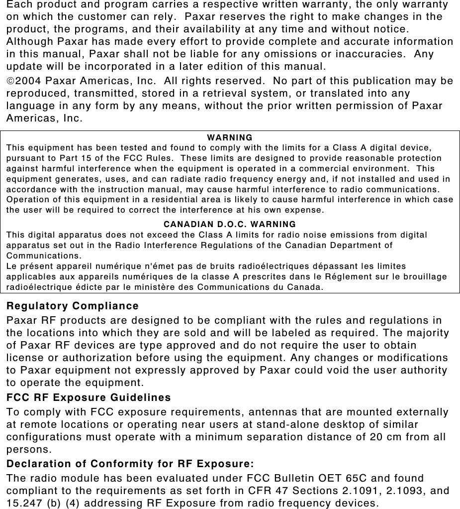 Each product and program carries a respective written warranty, the only warranty on which the customer can rely.  Paxar reserves the right to make changes in the product, the programs, and their availability at any time and without notice.  Although Paxar has made every effort to provide complete and accurate information in this manual, Paxar shall not be liable for any omissions or inaccuracies.  Any update will be incorporated in a later edition of this manual. 2004 Paxar Americas, Inc.  All rights reserved.  No part of this publication may be reproduced, transmitted, stored in a retrieval system, or translated into any language in any form by any means, without the prior written permission of Paxar Americas, Inc. WARNING This equipment has been tested and found to comply with the limits for a Class A digital device, pursuant to Part 15 of the FCC Rules.  These limits are designed to provide reasonable protection against harmful interference when the equipment is operated in a commercial environment.  This equipment generates, uses, and can radiate radio frequency energy and, if not installed and used in accordance with the instruction manual, may cause harmful interference to radio communications.  Operation of this equipment in a residential area is likely to cause harmful interference in which case the user will be required to correct the interference at his own expense. CANADIAN D.O.C. WARNING This digital apparatus does not exceed the Class A limits for radio noise emissions from digital apparatus set out in the Radio Interference Regulations of the Canadian Department of Communications. Le présent appareil numérique n&apos;émet pas de bruits radioélectriques dépassant les limites applicables aux appareils numériques de la classe A prescrites dans le Réglement sur le brouillage radioélectrique édicte par le ministère des Communications du Canada. Regulatory Compliance Paxar RF products are designed to be compliant with the rules and regulations in the locations into which they are sold and will be labeled as required. The majority of Paxar RF devices are type approved and do not require the user to obtain license or authorization before using the equipment. Any changes or modifications to Paxar equipment not expressly approved by Paxar could void the user authority to operate the equipment. FCC RF Exposure Guidelines To comply with FCC exposure requirements, antennas that are mounted externally at remote locations or operating near users at stand-alone desktop of similar configurations must operate with a minimum separation distance of 20 cm from all persons. Declaration of Conformity for RF Exposure: The radio module has been evaluated under FCC Bulletin OET 65C and found compliant to the requirements as set forth in CFR 47 Sections 2.1091, 2.1093, and 15.247 (b) (4) addressing RF Exposure from radio frequency devices. 