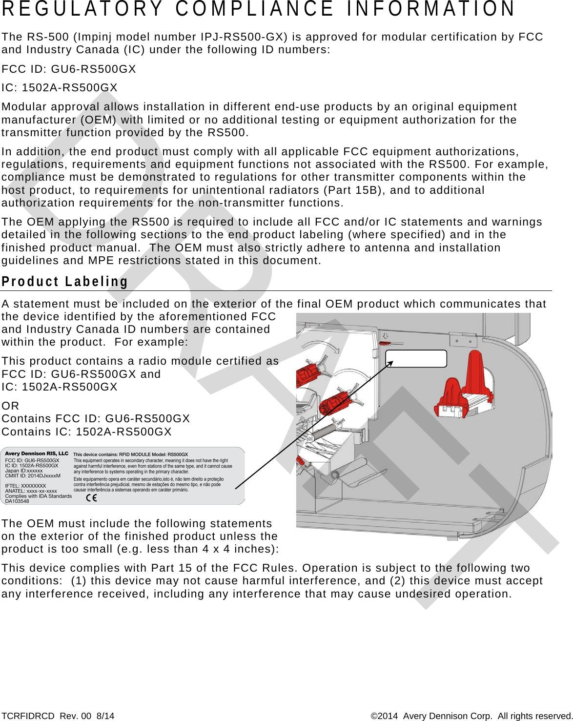 TCRFIDRCD  Rev. 00  8/14  ©2014  Avery Dennison Corp.  All rights reserved.  REGULATORY  COMPLIANCE INFORMATION The RS-500 (Impinj model number IPJ-RS500-GX) is approved for modular certification by FCC and Industry Canada (IC) under the following ID numbers: FCC ID: GU6-RS500GX IC: 1502A-RS500GX Modular approval allows installation in different end-use products by an original equipment manufacturer (OEM) with limited or no additional testing or equipment authorization for the transmitter function provided by the RS500.   In addition, the end product must comply with all applicable FCC equipment authorizations, regulations, requirements and equipment functions not associated with the RS500. For example, compliance must be demonstrated to regulations for other transmitter components within the host product, to requirements for unintentional radiators (Part 15B), and to additional authorization requirements for the non-transmitter functions. The OEM applying the RS500 is required to include all FCC and/or IC statements and warnings detailed in the following sections to the end product labeling (where specified) and in the finished product manual.  The OEM must also strictly adhere to antenna and installation guidelines and MPE restrictions stated in this document. Product Labeling A statement must be included on the exterior of the final OEM product which communicates that the device identified by the aforementioned FCC and Industry Canada ID numbers are contained within the product.  For example: This product contains a radio module certified as FCC ID: GU6-RS500GX and  IC: 1502A-RS500GX  OR Contains FCC ID: GU6-RS500GX Contains IC: 1502A-RS500GX  The OEM must include the following statements on the exterior of the finished product unless the product is too small (e.g. less than 4 x 4 inches): This device complies with Part 15 of the FCC Rules. Operation is subject to the following two conditions:  (1) this device may not cause harmful interference, and (2) this device must accept any interference received, including any interference that may cause undesired operation.   DRAFT