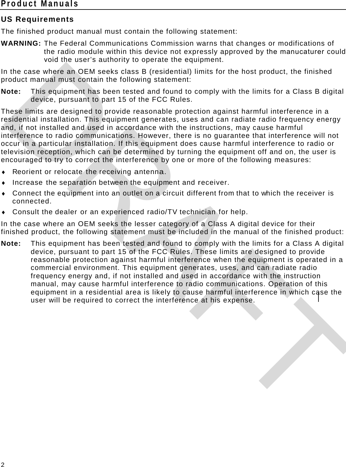 2 Product Manuals US Requirements The finished product manual must contain the following statement: WARNING:  The Federal Communications Commission warns that changes or modifications of the radio module within this device not expressly approved by the manucaturer could void the user’s authority to operate the equipment. In the case where an OEM seeks class B (residential) limits for the host product, the finished product manual must contain the following statement: Note: This equipment has been tested and found to comply with the limits for a Class B digital device, pursuant to part 15 of the FCC Rules.  These limits are designed to provide reasonable protection against harmful interference in a residential installation. This equipment generates, uses and can radiate radio frequency energy and, if not installed and used in accordance with the instructions, may cause harmful interference to radio communications. However, there is no guarantee that interference will not occur in a particular installation. If this equipment does cause harmful interference to radio or television reception, which can be determined by turning the equipment off and on, the user is encouraged to try to correct the interference by one or more of the following measures: ♦ Reorient or relocate the receiving antenna. ♦ Increase the separation between the equipment and receiver. ♦ Connect the equipment into an outlet on a circuit different from that to which the receiver is connected. ♦ Consult the dealer or an experienced radio/TV technician for help. In the case where an OEM seeks the lesser category of a Class A digital device for their finished product, the following statement must be included in the manual of the finished product: Note:   This equipment has been tested and found to comply with the limits for a Class A digital device, pursuant to part 15 of the FCC Rules. These limits are designed to provide reasonable protection against harmful interference when the equipment is operated in a commercial environment. This equipment generates, uses, and can radiate radio frequency energy and, if not installed and used in accordance with the instruction manual, may cause harmful interference to radio communications. Operation of this equipment in a residential area is likely to cause harmful interference in which case the user will be required to correct the interference at his expense.   DRAFT