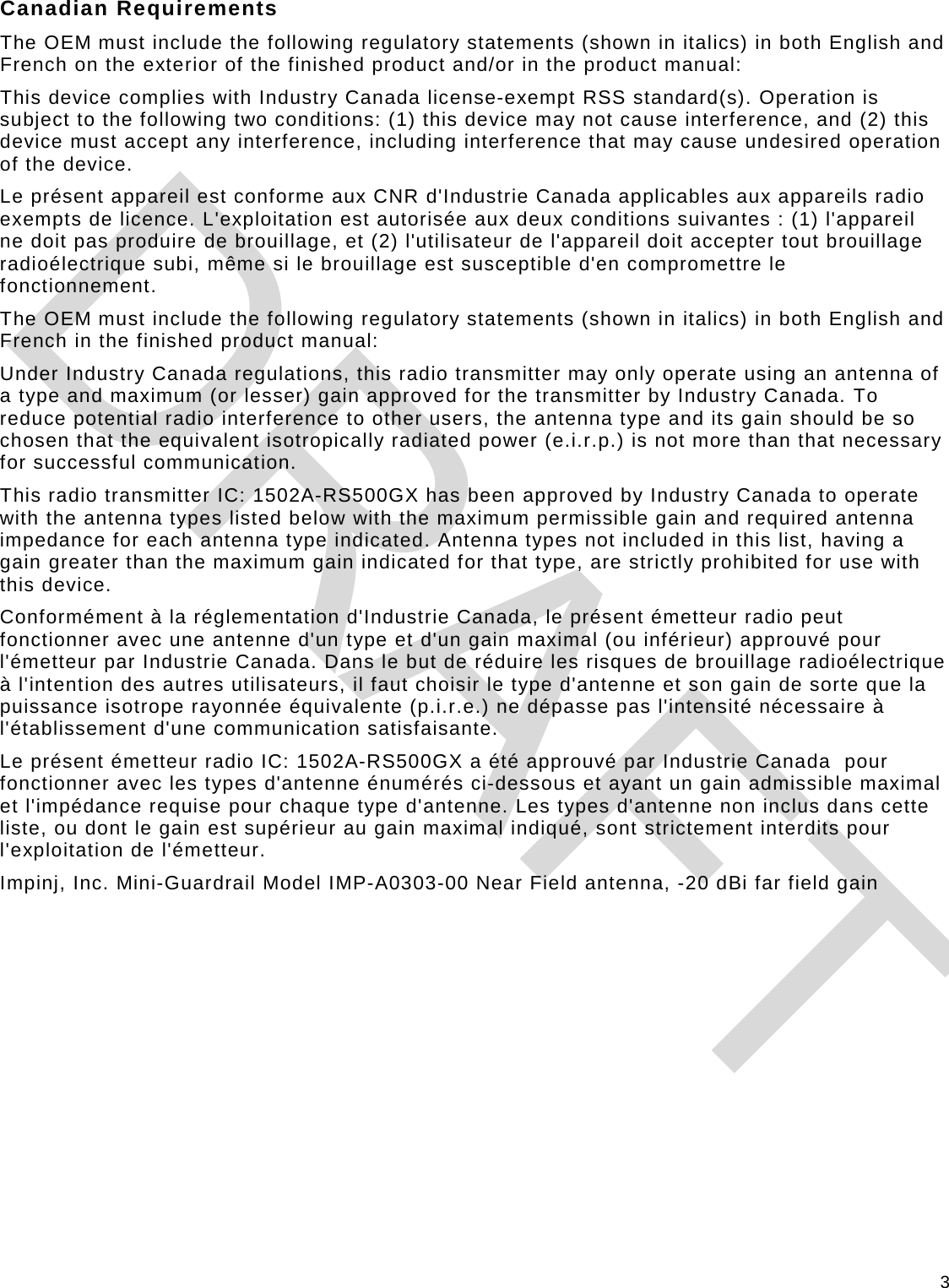 3 Canadian Requirements The OEM must include the following regulatory statements (shown in italics) in both English and French on the exterior of the finished product and/or in the product manual: This device complies with Industry Canada license-exempt RSS standard(s). Operation is subject to the following two conditions: (1) this device may not cause interference, and (2) this device must accept any interference, including interference that may cause undesired operation of the device. Le présent appareil est conforme aux CNR d&apos;Industrie Canada applicables aux appareils radio exempts de licence. L&apos;exploitation est autorisée aux deux conditions suivantes : (1) l&apos;appareil  ne doit pas produire de brouillage, et (2) l&apos;utilisateur de l&apos;appareil doit accepter tout brouillage radioélectrique subi, même si le brouillage est susceptible d&apos;en compromettre le fonctionnement. The OEM must include the following regulatory statements (shown in italics) in both English and French in the finished product manual: Under Industry Canada regulations, this radio transmitter may only operate using an antenna of a type and maximum (or lesser) gain approved for the transmitter by Industry Canada. To reduce potential radio interference to other users, the antenna type and its gain should be so chosen that the equivalent isotropically radiated power (e.i.r.p.) is not more than that necessary for successful communication. This radio transmitter IC: 1502A-RS500GX has been approved by Industry Canada to operate with the antenna types listed below with the maximum permissible gain and required antenna impedance for each antenna type indicated. Antenna types not included in this list, having a gain greater than the maximum gain indicated for that type, are strictly prohibited for use with this device. Conformément à la réglementation d&apos;Industrie Canada, le présent émetteur radio peut fonctionner avec une antenne d&apos;un type et d&apos;un gain maximal (ou inférieur) approuvé pour l&apos;émetteur par Industrie Canada. Dans le but de réduire les risques de brouillage radioélectrique  à l&apos;intention des autres utilisateurs, il faut choisir le type d&apos;antenne et son gain de sorte que la puissance isotrope rayonnée équivalente (p.i.r.e.) ne dépasse pas l&apos;intensité nécessaire à l&apos;établissement d&apos;une communication satisfaisante. Le présent émetteur radio IC: 1502A-RS500GX a été approuvé par Industrie Canada  pour fonctionner avec les types d&apos;antenne énumérés ci-dessous et ayant un gain admissible maximal et l&apos;impédance requise pour chaque type d&apos;antenne. Les types d&apos;antenne non inclus dans cette liste, ou dont le gain est supérieur au gain maximal indiqué, sont strictement interdits pour l&apos;exploitation de l&apos;émetteur. Impinj, Inc. Mini-Guardrail Model IMP-A0303-00 Near Field antenna, -20 dBi far field gain   DRAFT