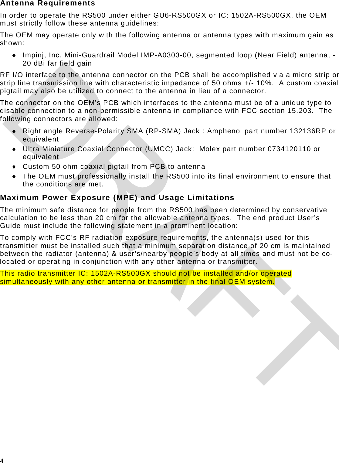 4 Antenna Requirements In order to operate the RS500 under either GU6-RS500GX or IC: 1502A-RS500GX, the OEM must strictly follow these antenna guidelines: The OEM may operate only with the following antenna or antenna types with maximum gain as shown: ♦ Impinj, Inc. Mini-Guardrail Model IMP-A0303-00, segmented loop (Near Field) antenna, -20 dBi far field gain RF I/O interface to the antenna connector on the PCB shall be accomplished via a micro strip or strip line transmission line with characteristic impedance of 50 ohms +/- 10%.  A custom coaxial pigtail may also be utilized to connect to the antenna in lieu of a connector. The connector on the OEM’s PCB which interfaces to the antenna must be of a unique type to disable connection to a non-permissible antenna in compliance with FCC section 15.203.  The following connectors are allowed: ♦ Right angle Reverse-Polarity SMA (RP-SMA) Jack : Amphenol part number 132136RP or equivalent ♦ Ultra Miniature Coaxial Connector (UMCC) Jack:  Molex part number 0734120110 or equivalent ♦ Custom 50 ohm coaxial pigtail from PCB to antenna ♦ The OEM must professionally install the RS500 into its final environment to ensure that the conditions are met. Maximum Power Exposure (MPE) and Usage Limitations The minimum safe distance for people from the RS500 has been determined by conservative calculation to be less than 20 cm for the allowable antenna types.  The end product User’s Guide must include the following statement in a prominent location: To comply with FCC’s RF radiation exposure requirements, the antenna(s) used for this transmitter must be installed such that a minimum separation distance of 20 cm is maintained between the radiator (antenna) &amp; user’s/nearby people’s body at all times and must not be co-located or operating in conjunction with any other antenna or transmitter. This radio transmitter IC: 1502A-RS500GX should not be installed and/or operated simultaneously with any other antenna or transmitter in the final OEM system.  DRAFT