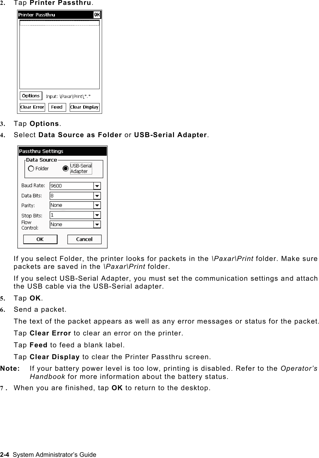 2.  Tap Printer Passthru. urce as Folder or USB-Serial Adapter.   axar\Print folder. Make sure \Paxar\Print folder. I apter, you must set the communication settings and attach t rial adapter. 5. 6. ars as well as any error messages or status for the packet.   error on the printer. el. the Printer Passthru screen. Note vel is too low, printing is disabled. Refer to the Operator’s 7. Whe3.  Tap Options. 4.  Select Data SoIf you select Folder, the printer looks for packets in the \Ppackets are saved in the f you select USB-Serial Adhe USB cable via the USB-SeTap OK. Send a packet.   The text of the packet appeTap Clear Error to clear anTap Feed to feed a blank labTap Clear Display to clear :  If your battery power leHandbook for more information about the battery status. n you are finished, tap OK to return to the desktop.  2-4  System Administrator’s Guide 