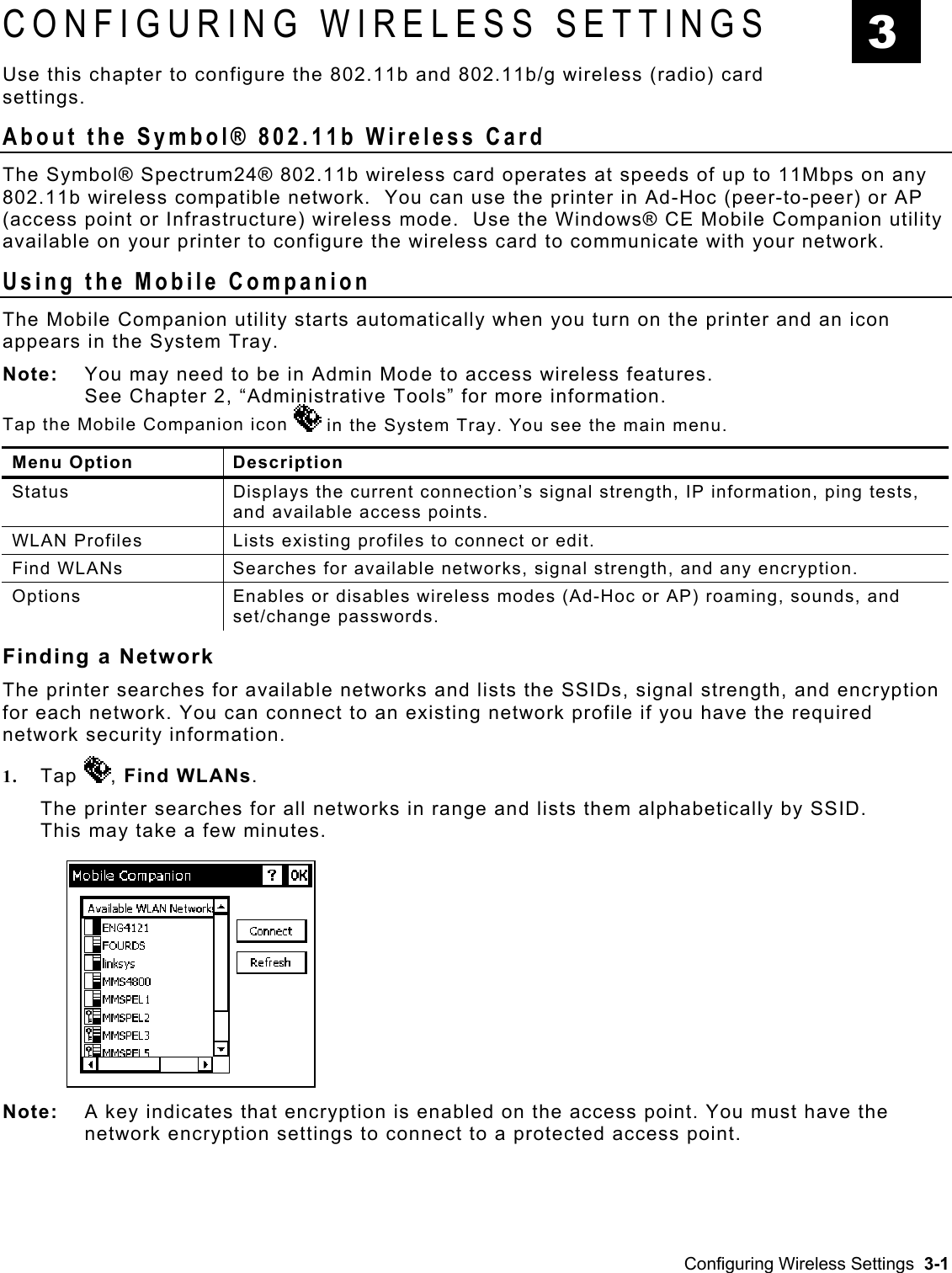  CONFIGURING WIRELESS SETTINGS  3 Use this chapter to configure the 802.11b and 802.11b/g wireless (radio) card settings. About the Symbol® 802.11b Wireless Card The Symbol® Spectrum24® 802.11b wireless card operates at speeds of up to 11Mbps on any 802.11b wireless compatible network.  You can use the printer in Ad-Hoc (peer-to-peer) or AP (access point or Infrastructure) wireless mode.  Use the Windows® CE Mobile Companion utility available on your printer to configure the wireless card to communicate with your network. Using the Mobile Companion The Mobile Companion utility starts automatically when you turn on the printer and an icon appears in the System Tray. Note:   You may need to be in Admin Mode to access wireless features.  See Chapter 2, “Administrative Tools” for more information. Tap the Mobile Companion icon   in the System Tray. You see the main menu. Menu Option  Description Status  Displays the current connection’s signal strength, IP information, ping tests, and available access points. WLAN Profiles  Lists existing profiles to connect or edit. Find WLANs  Searches for available networks, signal strength, and any encryption.  Options  Enables or disables wireless modes (Ad-Hoc or AP) roaming, sounds, and set/change passwords. Finding a Network  The printer searches for available networks and lists the SSIDs, signal strength, and encryption for each network. You can connect to an existing network profile if you have the required network security information. 1.  Tap  , Find WLANs. The printer searches for all networks in range and lists them alphabetically by SSID. This may take a few minutes. Note:   A key indicates that encryption is enabled on the access point. You must have the network encryption settings to connect to a protected access point. Configuring Wireless Settings  3-1 