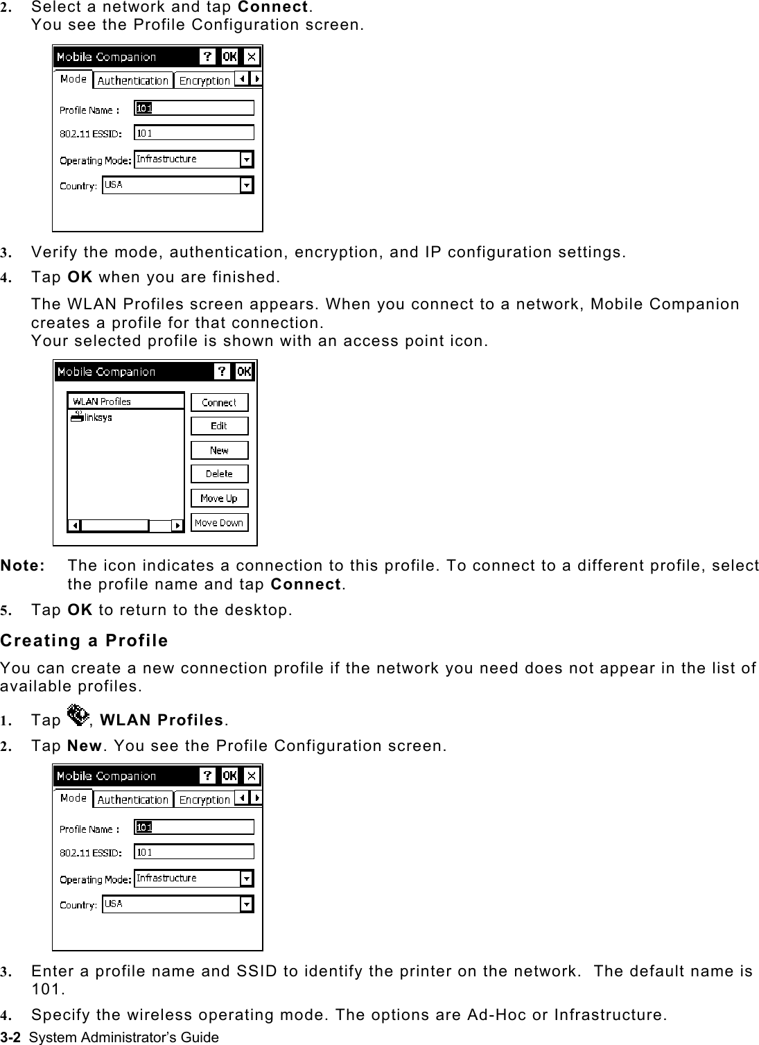  2.  Select a network and tap Connect.  You see the Profile Configuration screen. 3.  Verify the mode, authentication, encryption, and IP configuration settings. 4.  Tap OK when you are finished.  The WLAN Profiles screen appears. When you connect to a network, Mobile Companion creates a profile for that connection.  e:   The icon indicates a connection to this profile. To connYo n with an access point icon.  Not ect to a different profile, select 5.  Tap connection profile if the network you need does not appear in the list of ur selected profile is showthe profile name and tap Connect. OK to return to the desktop. Creating a Profile You can create a new available profiles. 1.  Tap  , WLAN2.  Tap N w. You see the Pro Profiles. efile Configuration screen. 3.  Enter a profile name and SSID to identify the printer on the network.  The default name is 101. 4.  Specify the wireless operating mode. The options are Ad-Hoc or Infrastructure. 3-2  System Administrator’s Guide 