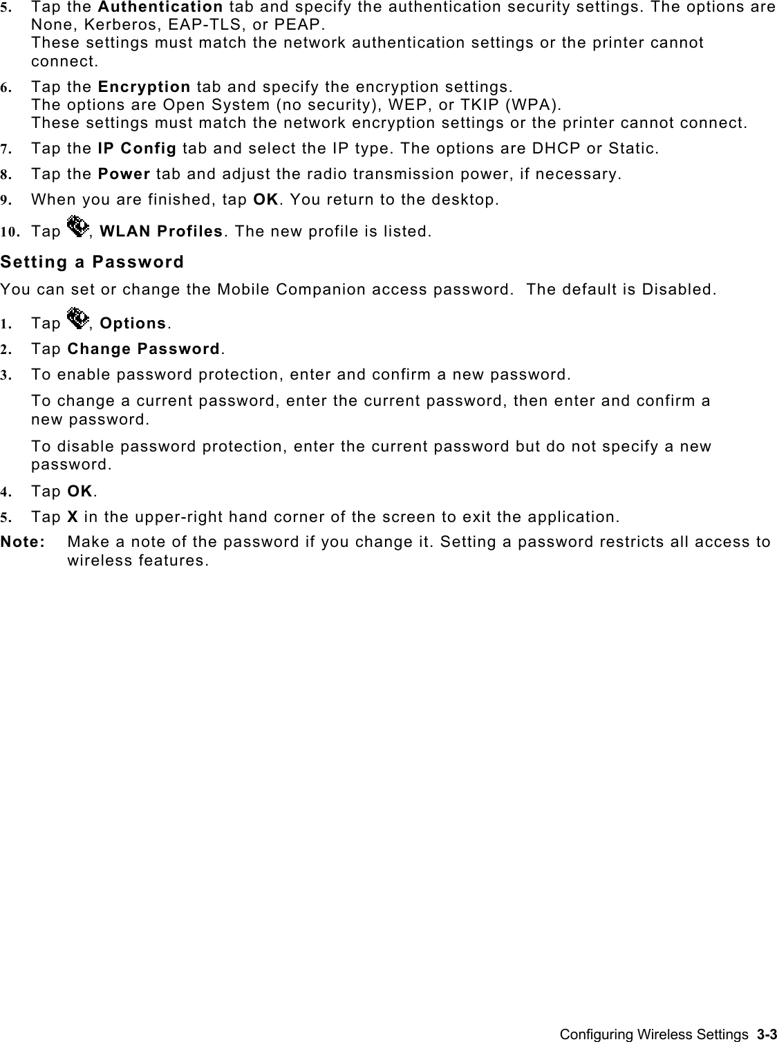  5.  Tap the Authentication tab and specify the authentication security settings. The options aNone,re  Kerberos, EAP-TLS, or PEAP.  not 6.  e encryption settings.  ect. DHCP or Static.                               8.  sary.  9. 10.  Tap These settings must match the network authentication settings or the printer canconnect. Tap the Encryption tab and specify thThe options are Open System (no security), WEP, or TKIP (WPA).  These settings must match the network encryption settings or the printer cannot conn7.  Tap the IP Config tab and select the IP type. The options are Tap the Power tab and adjust the radio transmission power, if necesWhen you are finished, tap OK. You return to the desktop.  can  t or change the Mobile Companion access p, WLAN Profiles. The new profile is listed. You se assword.  The default is Disabled. Setting a Password 1.  Tap  , Options. To ch nge a curren2.  Tap Change Password. 3.  To enable password protection, enter and confirm a new password. a t password, enter the current password, then enter and confirm a ot specify a new 4. 5. Not  note of the password if you change it. Setting a password restricts all access to ss features. new password. To disable password protection, enter the current password but do npassword. Tap OK. Tap X in the upper-right hand corner of the screen to exit the application. e:   Make awireleConfiguring Wireless Settings  3-3 