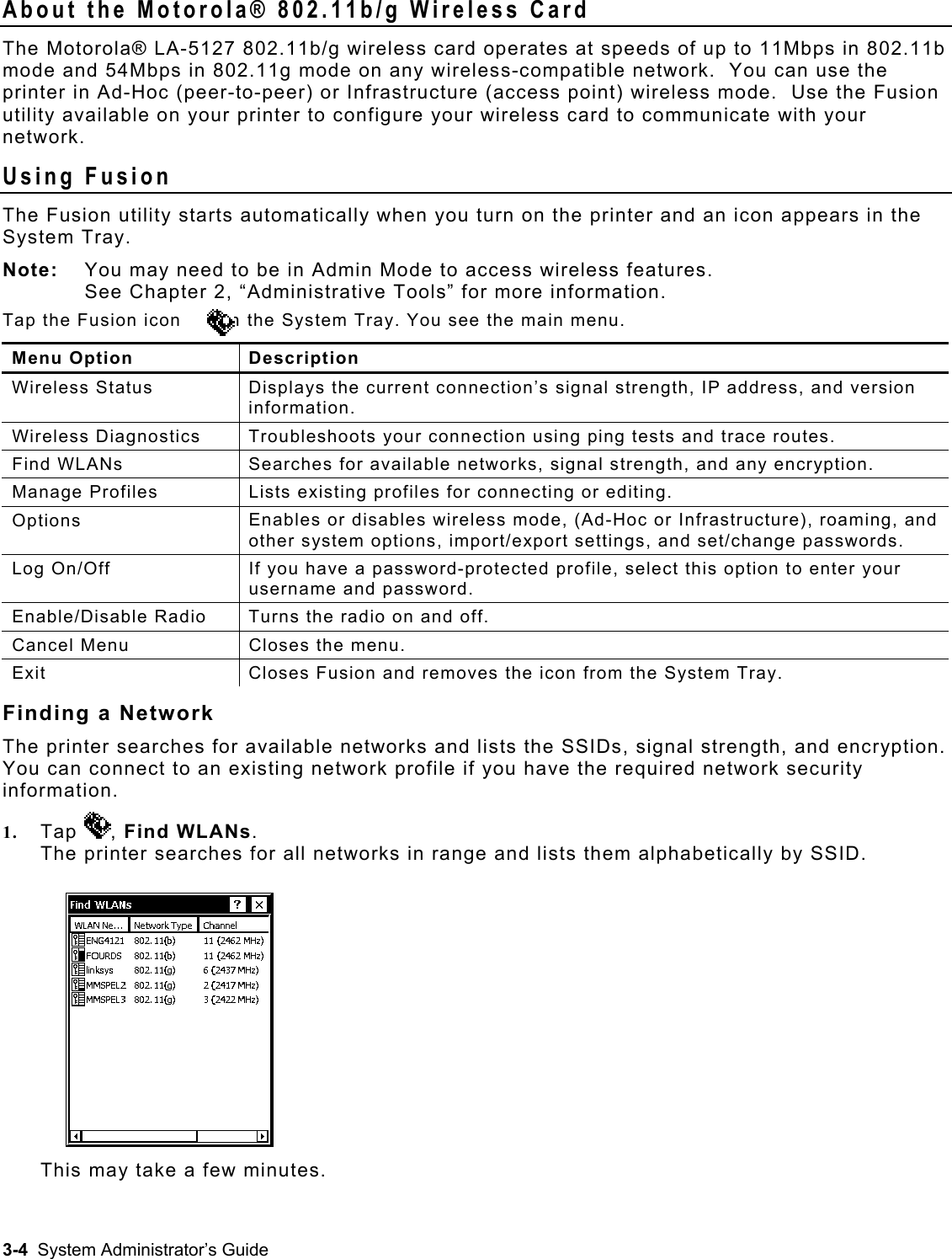  About the Motorola® 802.11b/g Wireless Card The Motorola® LA-5127 802.11b/g wireless card operates at speeds of up to 11Mbps in 802.11b mode and 54Mbps in 802.11g mode on any wireless-compatible network.  You can use the printer in Ad-Hoc (peer-to-peer) or Infrastructure (access point) wireless mode.  Use the Fusion utility available on your printer to configure your wireless card to communicate with your network. Using Fusion The Fusion utility starts automatically when you turn on the printer and an icon appears in the System Tray. Note:   You may need to be in Admin Mode to access wireless features.  See Chapter 2, “Administrative Tools” for more information. Tap the Fusion icon       in the System Tray. You see the main menu. Menu Option  Description Wireless Status  Displays the current connection’s signal strength, IP address, and version information. Wireless Diagnostics  Troubleshoots your connection using ping tests and trace routes. Find WLANs  Searches for available networks, signal strength, and any encryption.  Manage Profiles  Lists existing profiles for connecting or editing. Options  Enables or disables wireless mode, (Ad-Hoc or Infrastructure), roaming, and other system options, import/export settings, and set/change passwords. Log On/Off  If you have a password-protected profile, select this option to enter your username and password. Enable/Disable Radio  Turns the radio on and off. Cancel Menu  Closes the menu. Exit  Closes Fusion and removes the icon from the System Tray. Finding a Network The printer searches for available networks and lists the SSIDs, signal strength, and encryption. You can connect to an existing network profile if you have the required network security information. 1.  Tap  , Find WLANs. The printer searches for all networks in range and lists them alphabetically by SSID.  This may take a few minutes. 3-4  System Administrator’s Guide 
