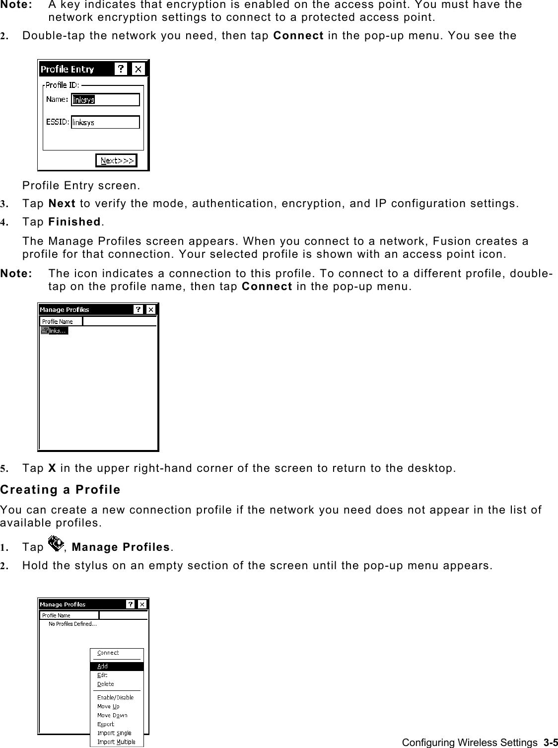  Note:   A key indicates that encryption is enabled on the access point. You must have the network encryption settings to connect to a protected access point. 2.  Double-tap the network you need, then tap Connect in the pop-up menu. You see the Profile Entry screen. 3.  Tap Next to verify the mode, authentication, encryption, and IP configuration settings.  4.  Tap Finished. The Manage Profiles screen appears. When you connect to a network, Fusion creates a profile for that connection. Your selected profile is shown with an access point icon.  Note:   The icon indicates a connection to this profile. To connect to a different profile, double-tap on the profile name, then tap Connect in the pop-up menu. 5.  Tap X in the upper right-hand corner of the screen to return to the desktop. Creating a Profile You can create a new connection profile if the network you need does not appear in the list of available profiles. 1.  Tap  , Manage Profiles. 2.  Hold the stylus on an empty section of the screen until the pop-up menu appears.  Configuring Wireless Settings  3-5 