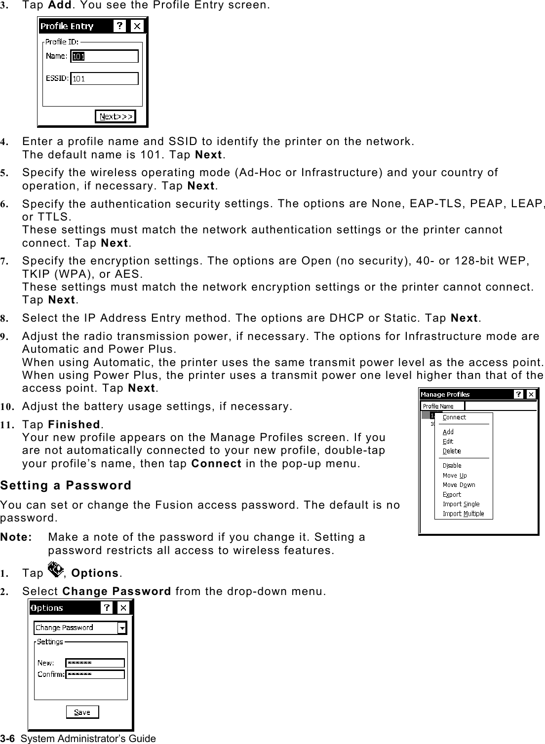   a note ofTap 3.  Tap Add. You see the Profile Entry screen. printer on the network.  5.  Ad-Hoc or Infrastructure) and your country of 6.  settings. The options are None, EAP-TLS, PEAP, LEAP, 7.   settings. The options are Open (no security), 40- or 128-bit WEP, 8.  P Address Entry method. The options are DHCP or Static. Tap Next. de are 10.  settings, if necessary. appears on the Manage Profiles screen. If you Sete Fusion access password. The default is no  the password if you change it. Setting a 1. 4.  Enter a profile name and SSID to identify the The default name is 101. Tap Next. Specify the wireless operating mode (operation, if necessary. Tap Next. Specify the authentication security or TTLS.  These settings must match the network authentication settings or the printer cannot connect. Tap Next. Specify the encryptionTKIP (WPA), or AES.  These settings must match the network encryption settings or the printer cannot connect. Tap Next. Select the I9.  Adjust the radio transmission power, if necessary. The options for Infrastructure moAutomatic and Power Plus.  When using Automatic, the printer uses the same transmit power level as the access point. When using Power Plus, the printer uses a transmit power one level higher than that of the access point. Tap Next. Adjust the battery usage 11.  Tap Finished. Your new profile are not automatically connected to your new profile, double-tap your profile’s name, then tap Connect in the pop-up menu. ting a Password You can set or change thpassword.  Note:   Makepassword restricts all access to wireless features. , Options. 2.  Selec Change Past  sword from the drop-down menu. 3-6  System Administrator’s Guide 