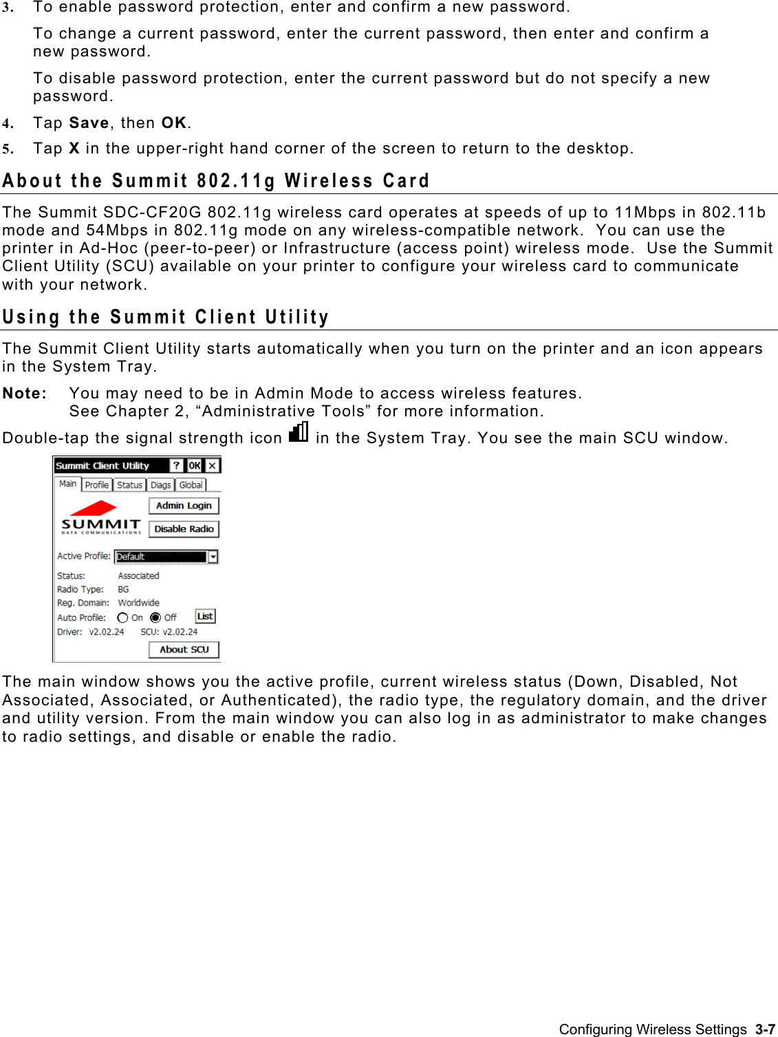  3.  To enable password protection, enter and confirm a new password. To change a current password, enter the current password, then enter and confirm a new password. To disable password protection, enter the current password but do not specify a new password. 4.  Tap Save, then OK.  5.  Tap X in the upper-right hand corner of the screen to return to the desktop. About the Summit 802.11g Wireless Card The Summit SDC-CF20G 802.11g wireless card operates at speeds of up to 11Mbps in 802.11b mode and 54Mbps in 802.11g mode on any wireless-compatible network.  You can use the printer in Ad-Hoc (peer-to-peer) or Infrastructure (access point) wireless mode.  Use the Summit Client Utility (SCU) available on your printer to configure your wireless card to communicate with your network. Using the Summit Client Utility The Summit Client Utility starts automatically when you turn on the printer and an icon appears in the System Tray. Note:   You may need to be in Admin Mode to access wireless features.  See Chapter 2, “Administrative Tools” for more information. Double-tap the signal strength icon in the System Tray. You see the main SCU window.  Associated, Associated, or Authenticated), the radio type, the regulatory domain, and the driver es       The main window shows you the active profile, current wireless status (Down, Disabled, Notand utility version. From the main window you can also log in as administrator to make changto radio settings, and disable or enable the radio. Configuring Wireless Settings  3-7 