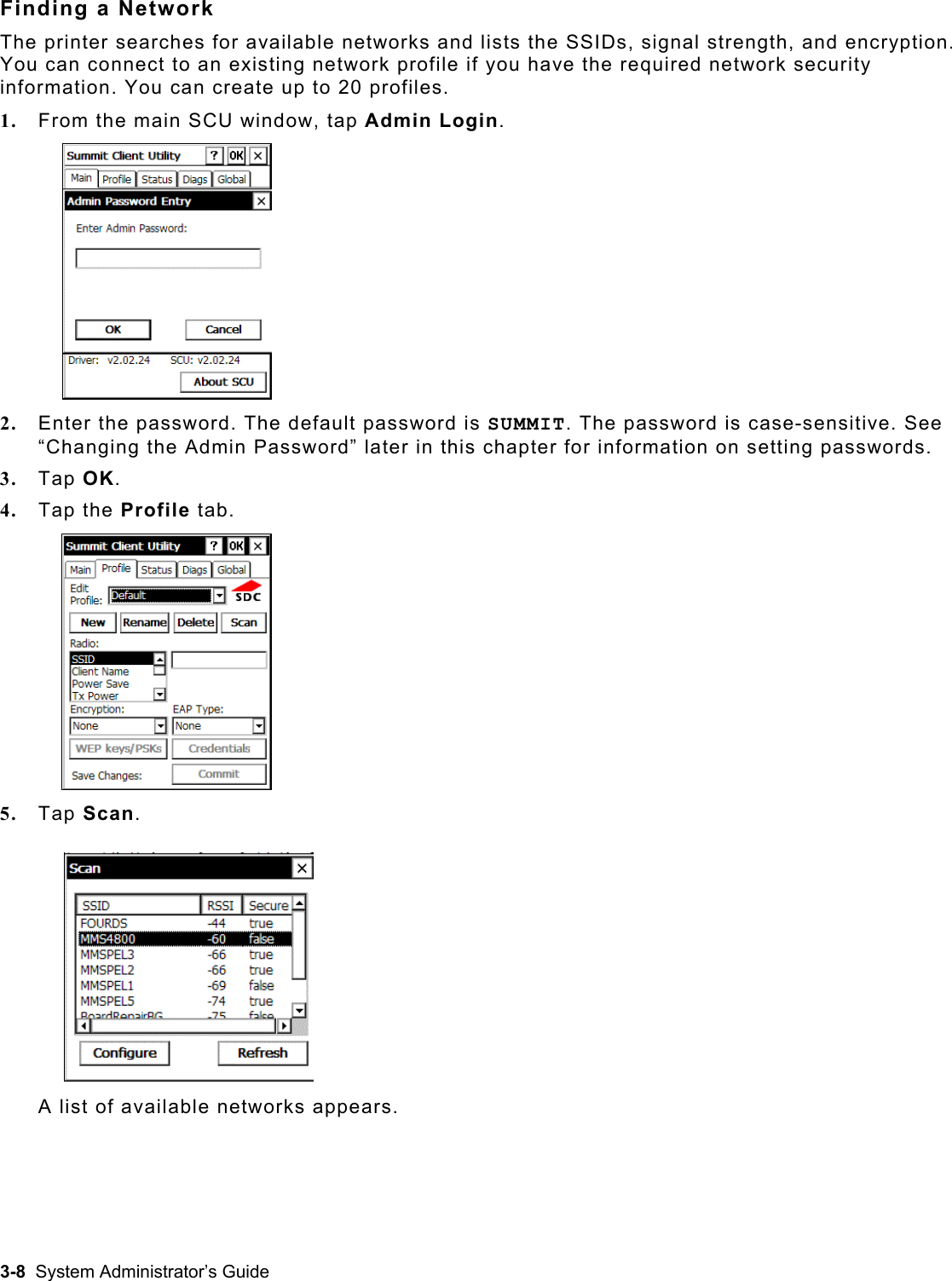  Finding a Network The printer searches for available networks and lists the SSIDs, signal strength, and encryption. You can connect to an existing network profile if you have the required network security information. You can create up to 20 profiles. 1.  From the main SCU window, tap Admin Login. 2.  Enter the password. The default password is SUMMIT. The password is case-sensitive. See “Changing the Admin Password” later in this chapter for information on setting passwords. 3.  Tap OK. 4.  Tap the Profile tab. 5.  Tap Scan.  A list of available networks appears. 3-8  System Administrator’s Guide 