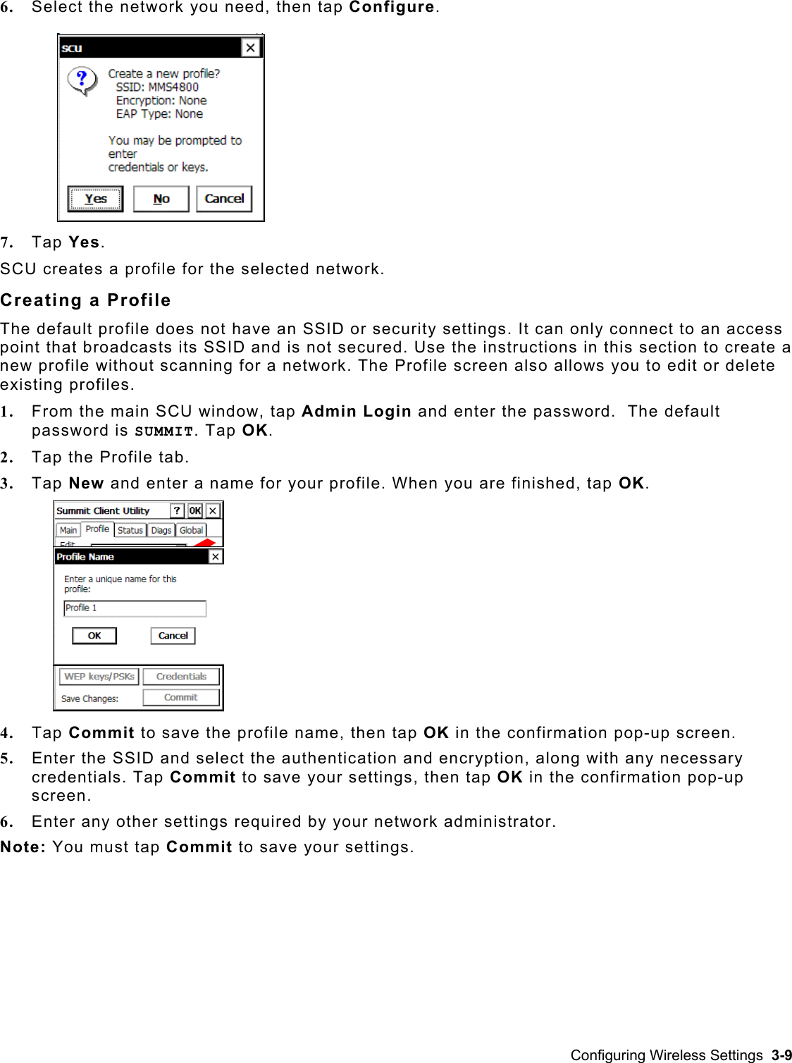  6.  Select the network you need, then tap Configure. 7.  Tap Yes. SCU creates a profile for the selected network.  Creating a Profile The default profile does not have an SSID or security settings. It can only connect to an access point that broadcasts its SSID and is not secured. Use the instructions in this section to create a new profile without scanning for a network. The Profile screen also allows you to edit or delete existing profiles.  1.  From the main SCU window, tap Admin Login and enter the password.  The default password is SUMMIT. Tap OK. 2.  Tap the Profile tab. 3.  Tap New and enter a name for your profile. When you are finished, tap OK. 4.  Tap Commit to save the profile name, then tap OK in the confirmation pop-up screen. 5.  Enter the SSID and select the authentication and encryption, along with any necessary credentials. Tap Commit to save your settings, then tap OK in the confirmation pop-up screen. 6.  Enter any other settings required by your network administrator.  Note: You must tap Commit to save your settings. Configuring Wireless Settings  3-9 