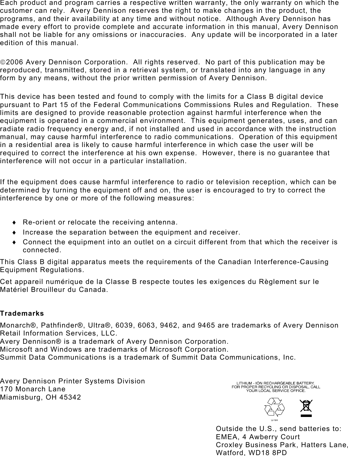 Each product and program carries a respective written warranty, the only warranty on which the customer can rely.  Avery Dennison reserves the right to make changes in the product, the programs, and their availability at any time and without notice.  Although Avery Dennison has made every effort to provide complete and accurate information in this manual, Avery Dennison shall not be liable for any omissions or inaccuracies.  Any update will be incorporated in a later edition of this manual.  2006 Avery Dennison Corporation.  All rights reserved.  No part of this publication may be reproduced, transmitted, stored in a retrieval system, or translated into any language in any form by any means, without the prior written permission of Avery Dennison.   This device has been tested and found to comply with the limits for a Class B digital device pursuant to Part 15 of the Federal Communications Commissions Rules and Regulation.  These limits are designed to provide reasonable protection against harmful interference when the equipment is operated in a commercial environment.  This equipment generates, uses, and can radiate radio frequency energy and, if not installed and used in accordance with the instruction manual, may cause harmful interference to radio communications.  Operation of this equipment in a residential area is likely to cause harmful interference in which case the user will be required to correct the interference at his own expense.  However, there is no guarantee that interference will not occur in a particular installation.  If the equipment does cause harmful interference to radio or television reception, which can be determined by turning the equipment off and on, the user is encouraged to try to correct the interference by one or more of the following measures:  ♦  Re-orient or relocate the receiving antenna. ♦  Increase the separation between the equipment and receiver. ♦  Connect the equipment into an outlet on a circuit different from that which the receiver is connected. This Class B digital apparatus meets the requirements of the Canadian Interference-Causing Equipment Regulations. Cet appareil numérique de la Classe B respecte toutes les exigences du Règlement sur le Matériel Brouilleur du Canada.  Trademarks Monarch®, Pathfinder®, Ultra®, 6039, 6063, 9462, and 9465 are trademarks of Avery Dennison Retail Information Services, LLC. Avery Dennison® is a trademark of Avery Dennison Corporation. Microsoft and Windows are trademarks of Microsoft Corporation. Summit Data Communications is a trademark of Summit Data Communications, Inc.  Avery Dennison Printer Systems Division   170 Monarch Lane Miamisburg, OH 45342 Outside the U.S., send batteries to: EMEA, 4 Awberry Court  Croxley Business Park, Hatters Lane, Watford, WD18 8PD 