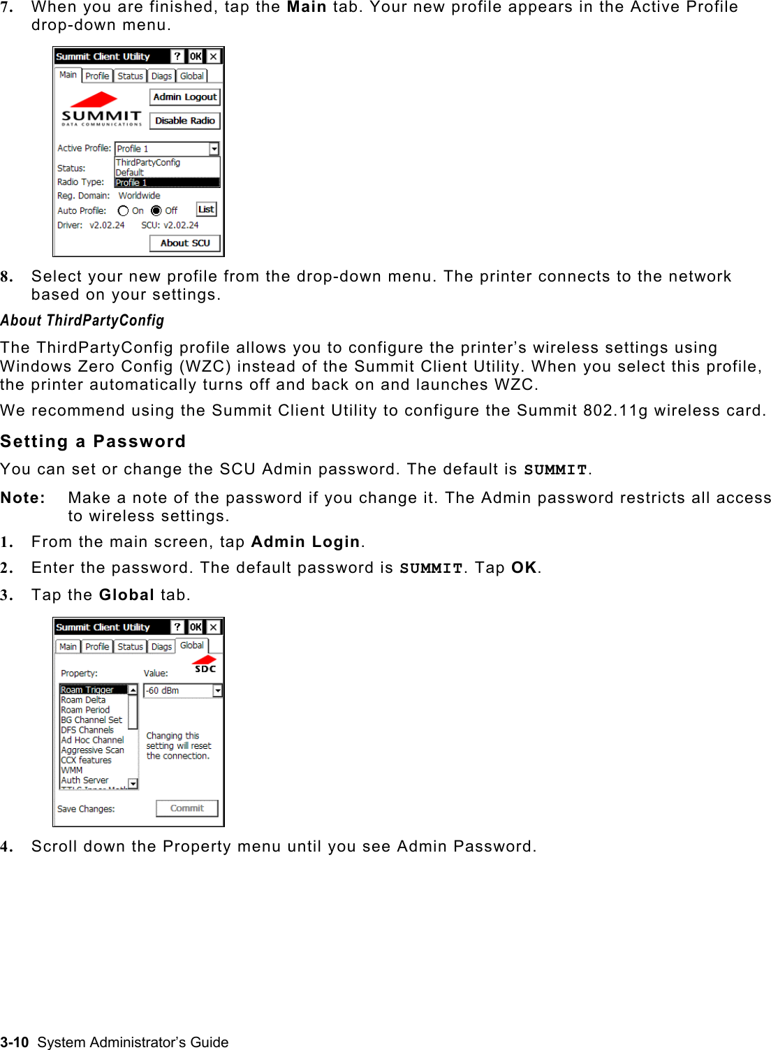  7.  When you are finished, tap the Main tab. Your new profile appears in the Active Profile drop-down menu.  8.  Select your new profile from the drop-down menu. The printer connects to the network based on your settings.  About ThirdPartyConfig The ThirdPartyConfig profile allows you to configure the printer’s wireless settings using Windows Zero Config (WZC) instead of the Summit Client Utility. When you select this profile, the printer automatically turns off and back on and launches WZC. We recommend using the Summit Client Utility to configure the Summit 802.11g wireless card. Setting a Password You can set or change the SCU Admin password. The default is SUMMIT.  Note:   Make a note of the password if you change it. The Admin password restricts all access to wireless settings. 1.  From the main screen, tap Admin Login. 2.  Enter the password. The default password is SUMMIT. Tap OK. 3.  Tap the Global tab. 4.  Scroll down the Property menu until you see Admin Password.  3-10  System Administrator’s Guide 