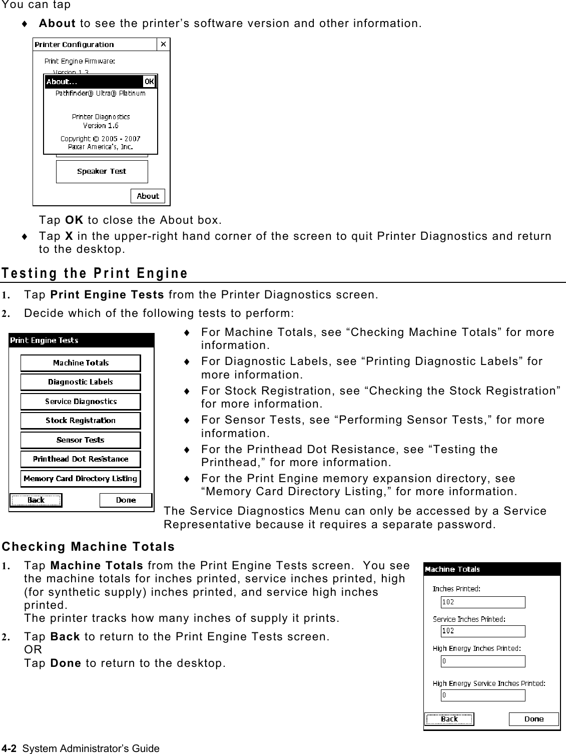  You can tap About to see the printer’s software version and other information.  Tap OK to close the About box. ♦ ♦  Tap X in the upper-right hand corner of the screen to quit Printer Diagnostics and return to the desktop. Testing the Print Engine 1.  Tap Print Engine Tests from the Printer Diagnostics screen. 2.  Decide which of the following tests to perform: For Machine Totals, see “Checking Machine Totals” for more information. ♦ ♦ ♦ ♦ ♦ ♦ For Diagnostic Labels, see “Printing Diagnostic Labels” for more information. For Stock Registration, see “Checking the Stock Registration” for more information. For Sensor Tests, see “Performing Sensor Tests,” for more information. For the Printhead Dot Resistance, see “Testing the Printhead,” for more information. For the Print Engine memory expansion directory, see “Memory Card Directory Listing,” for more information. The Service Diagnostics Menu can only be accessed by a Service Representative because it requires a separate password.   Checking Machine Totals 1.  Tap Machine Totals from the Print Engine Tests screen.  You see the machine totals for inches printed, service inches printed, high (for synthetic supply) inches printed, and service high inches printed. The printer tracks how many inches of supply it prints.   2.  Tap Back to return to the Print Engine Tests screen. OR Tap Done to return to the desktop. 4-2  System Administrator’s Guide 