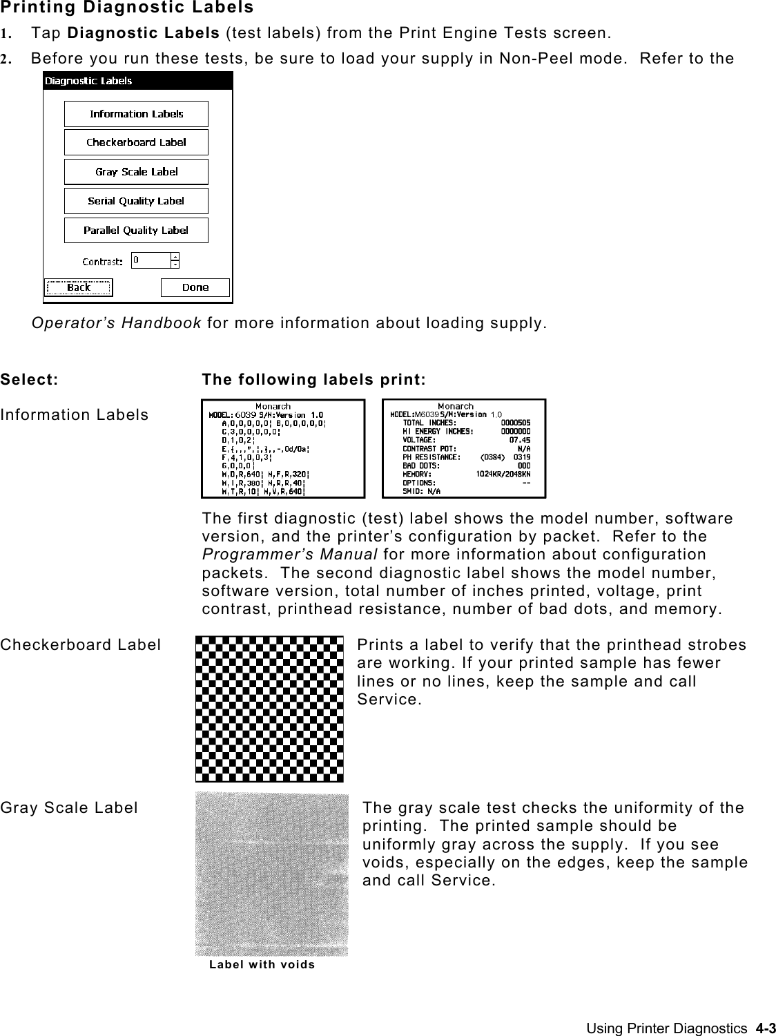  Printing Diagnostic Labels 1.  Tap Diagnostic Labels (test labels) from the Print Engine Tests screen.   2.  Before you run these tests, be sure to load your supply in Non-Peel mode.  Refer to the Operator’s Handbook for more information about loading supply.  Select:  The following labels print: Information Labels The first diagnostic (test) label shows the model number, software version, and the printer’s configuration by packet.  Refer to the Programmer’s Manual for more information about configuration packets.  The second diagnostic label shows the model number, software version, total number of inches printed, voltage, print contrast, printhead resistance, number of bad dots, and memory. Checkerboard Label  Prints a label to verify that the printhead strobes are working. If your printed sample has fewer lines or no lines, keep the sample and call Service. Gray Scale Label  The gray scale test checks the uniformity of the printing.  The printed sample should be uniformly gray across the supply.  If you see voids, especially on the edges, keep the sample and call Service. Label with voids Using Printer Diagnostics  4-3 