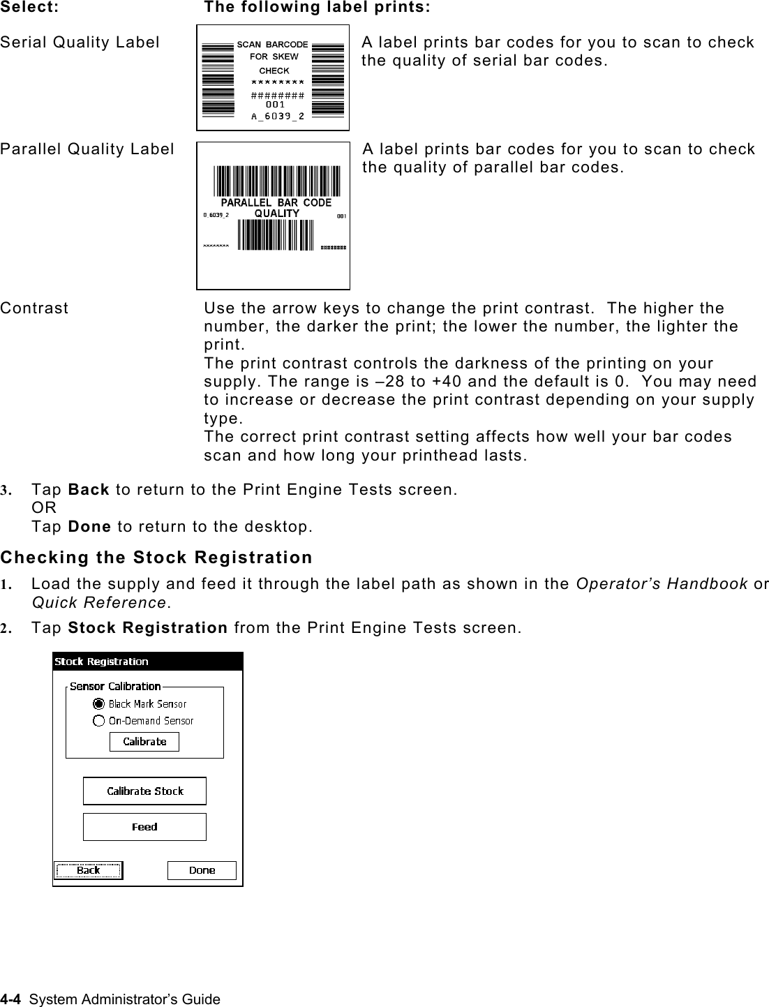   Select: The following label prints: Serial Quality Label  A label prints bar codes for you to scan to check the quality of serial bar codes. Parallel Quality Label  A label prints bar codes for you to scan to check the quality of parallel bar codes. Contrast  Use the arrow keys to change the print contrast.  The higher the number, the darker the print; the lower the number, the lighter the print. The print contrast controls the darkness of the printing on your supply. The range is –28 to +40 and the default is 0.  You may need to increase or decrease the print contrast depending on your supply type.   The correct print contrast setting affects how well your bar codes scan and how long your printhead lasts. 3.  Tap Back to return to the Print Engine Tests screen. OR Tap Done to return to the desktop. Checking the Stock Registration 1.  Load the supply and feed it through the label path as shown in the Operator’s Handbook or Quick Reference. 2.  Tap Stock Registration from the Print Engine Tests screen.  4-4  System Administrator’s Guide 