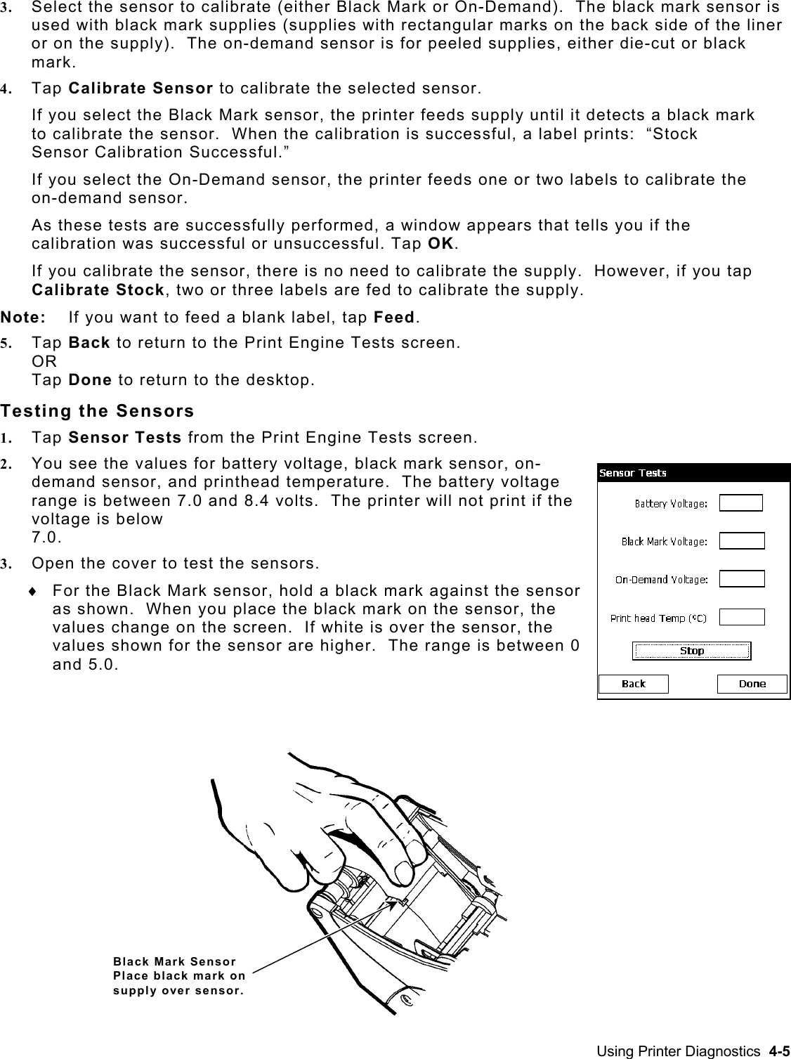  3.  Select the sensor to calibrate (either Black Mark or On-Demand).  The black mark sensor is used with black mark supplies (supplies with rectangular marks on the back side of the liner or on the supply).  The on-demand sensor is for peeled supplies, either die-cut or black mark.  4.  Tap Calibrate Sensor to calibrate the selected sensor. If you select the Black Mark sensor, the printer feeds supply until it detects a black mark to calibrate the sensor.  When the calibration is successful, a label prints:  “Stock Sensor Calibration Successful.”  If you select the On-Demand sensor, the printer feeds one or two labels to calibrate the on-demand sensor.  As these tests are successfully performed, a window appears that tells you if the calibration was successful or unsuccessful. Tap OK. If you calibrate the sensor, there is no need to calibrate the supply.  However, if you tap Calibrate Stock, two or three labels are fed to calibrate the supply.   Note:  If you want to feed a blank label, tap Feed. 5.  Tap Back to return to the Print Engine Tests screen. OR Tap Done to return to the desktop. Testing the Sensors 1.  Tap Sensor Tests from the Print Engine Tests screen.   2.  You see the values for battery voltage, black mark sensor, on-demand sensor, and printhead temperature.  The battery voltage range is between 7.0 and 8.4 volts.  The printer will not print if the voltage is below  7.0. 3.  Open the cover to test the sensors. For the Black Mark sensor, hold a black mark against the sensor as shown.  When you place the black mark on the sensor, the values change on the screen.  If white is over the sensor, the values shown for the sensor are higher.  The range is between 0  and 5.0.   ♦ Black Mark Sensor Place black mark on supply over sensor. Using Printer Diagnostics  4-5 