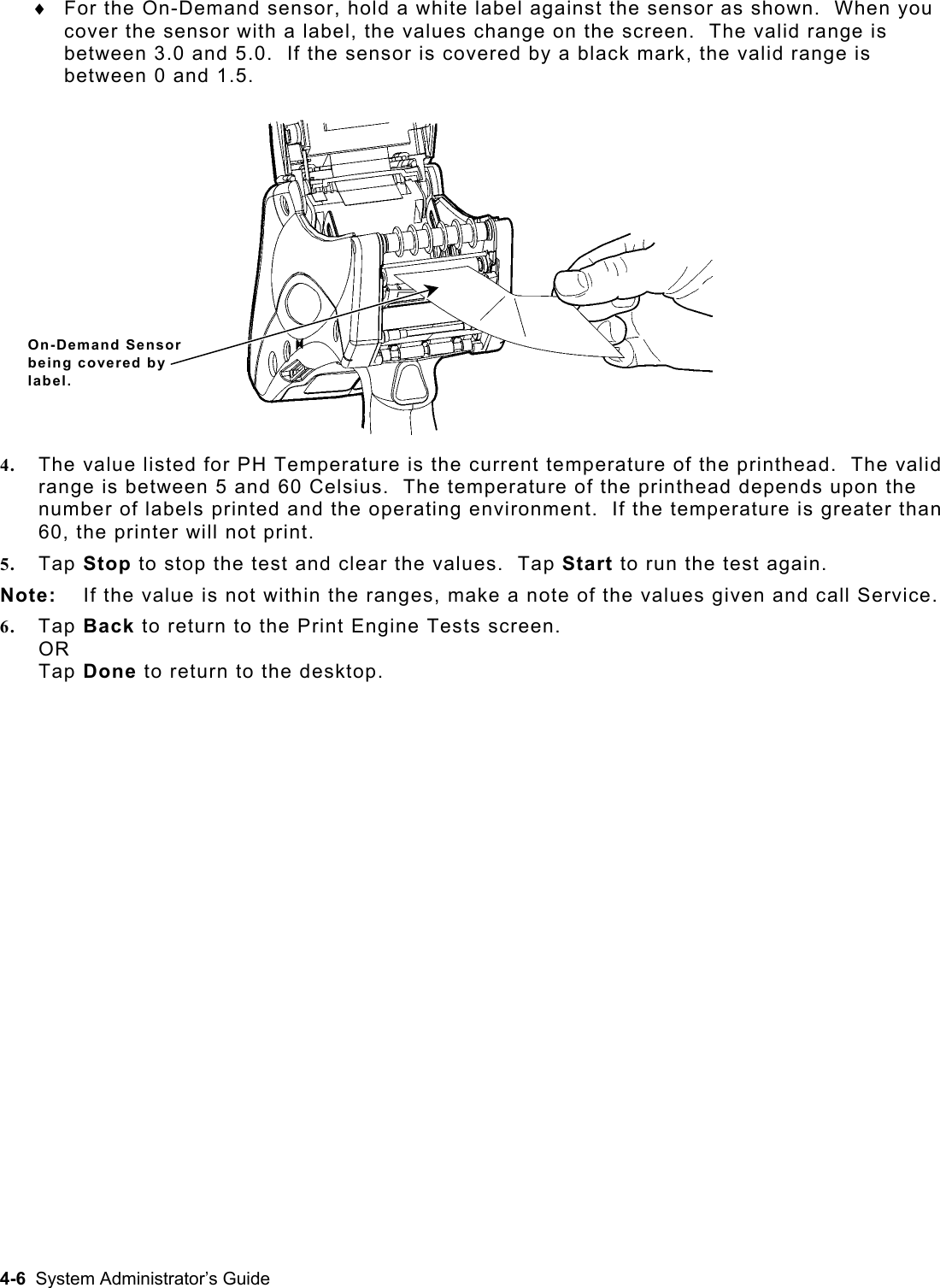  For the On-Demand sensor, hold a white label against the sensor as shown.  When you cover the sensor with a label, the values change on the screen.  The valid range is between 3.0 and 5.0.  If the sensor is covered by a black mark, the valid range is between 0 and 1.5. ♦ On-Demand Sensor being covered by label. 4.  The value listed for PH Temperature is the current temperature of the printhead.  The valid range is between 5 and 60 Celsius.  The temperature of the printhead depends upon the number of labels printed and the operating environment.  If the temperature is greater than 60, the printer will not print. 5.  Tap Stop to stop the test and clear the values.  Tap Start to run the test again. Note:  If the value is not within the ranges, make a note of the values given and call Service. 6.  Tap Back to return to the Print Engine Tests screen. OR Tap Done to return to the desktop. 4-6  System Administrator’s Guide 
