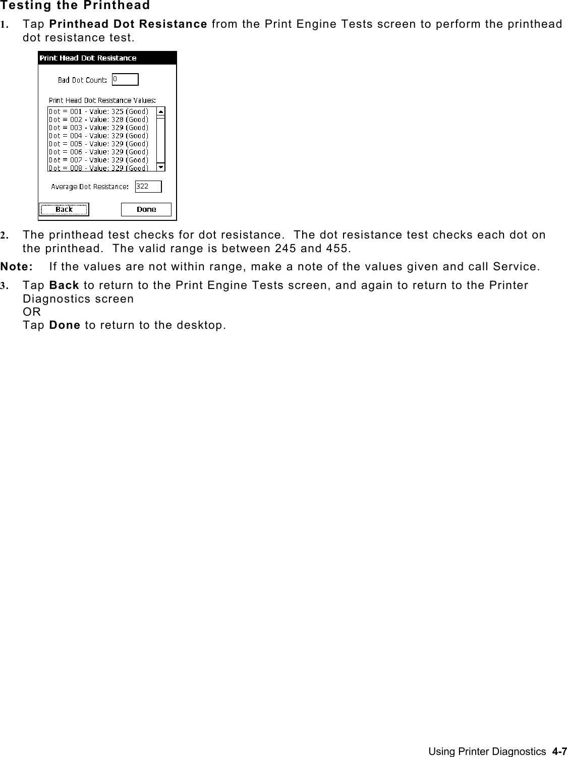  Testing the Printhead 1.  Tap Printhead Dot Resistance from the Print Engine Tests screen to perform the printhead dot resistance test.   2.  The printhead test checks for dot resistance.  The dot resistance test checks each dot on the printhead.  The valid range is between 245 and 455.   Note:  If the values are not within range, make a note of the values given and call Service. 3.  Tap Back to return to the Print Engine Tests screen, and again to return to the Printer Diagnostics screen OR Tap Done to return to the desktop. Using Printer Diagnostics  4-7 