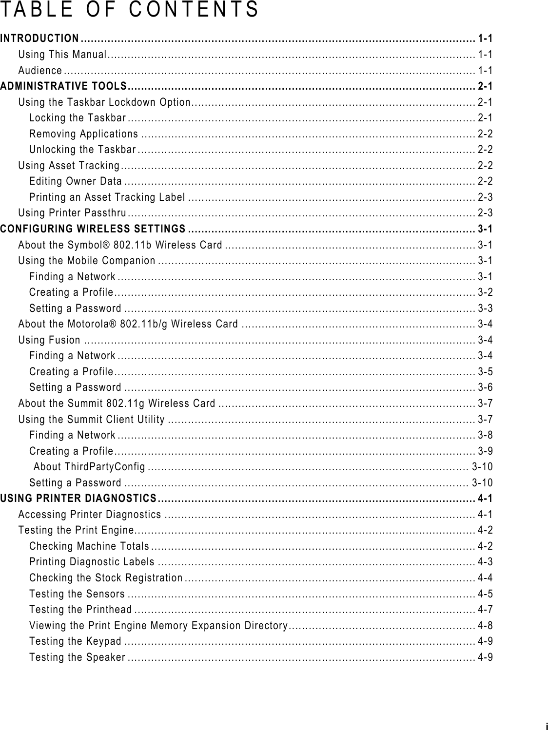 TABLE OF CONTENTS INTRODUCTION...................................................................................................................... 1-1 Using This Manual.............................................................................................................. 1-1 Audience ........................................................................................................................... 1-1 ADMINISTRATIVE TOOLS........................................................................................................ 2-1 Using the Taskbar Lockdown Option..................................................................................... 2-1 Locking the Taskbar ........................................................................................................ 2-1 Removing Applications .................................................................................................... 2-2 Unlocking the Taskbar ..................................................................................................... 2-2 Using Asset Tracking.......................................................................................................... 2-2 Editing Owner Data ......................................................................................................... 2-2 Printing an Asset Tracking Label ...................................................................................... 2-3 Using Printer Passthru........................................................................................................ 2-3 CONFIGURING WIRELESS SETTINGS ...................................................................................... 3-1 About the Symbol® 802.11b Wireless Card ........................................................................... 3-1 Using the Mobile Companion ............................................................................................... 3-1 Finding a Network ........................................................................................................... 3-1 Creating a Profile............................................................................................................ 3-2 Setting a Password ......................................................................................................... 3-3 About the Motorola® 802.11b/g Wireless Card ...................................................................... 3-4 Using Fusion ..................................................................................................................... 3-4 Finding a Network ........................................................................................................... 3-4 Creating a Profile............................................................................................................ 3-5 Setting a Password ......................................................................................................... 3-6 About the Summit 802.11g Wireless Card ............................................................................. 3-7 Using the Summit Client Utility ............................................................................................ 3-7 Finding a Network ........................................................................................................... 3-8 Creating a Profile............................................................................................................ 3-9 About ThirdPartyConfig ................................................................................................ 3-10 Setting a Password ....................................................................................................... 3-10 USING PRINTER DIAGNOSTICS............................................................................................... 4-1 Accessing Printer Diagnostics ............................................................................................. 4-1 Testing the Print Engine...................................................................................................... 4-2 Checking Machine Totals................................................................................................. 4-2 Printing Diagnostic Labels ............................................................................................... 4-3 Checking the Stock Registration ....................................................................................... 4-4 Testing the Sensors ........................................................................................................ 4-5 Testing the Printhead ...................................................................................................... 4-7 Viewing the Print Engine Memory Expansion Directory........................................................ 4-8 Testing the Keypad ......................................................................................................... 4-9 Testing the Speaker ........................................................................................................ 4-9 i 