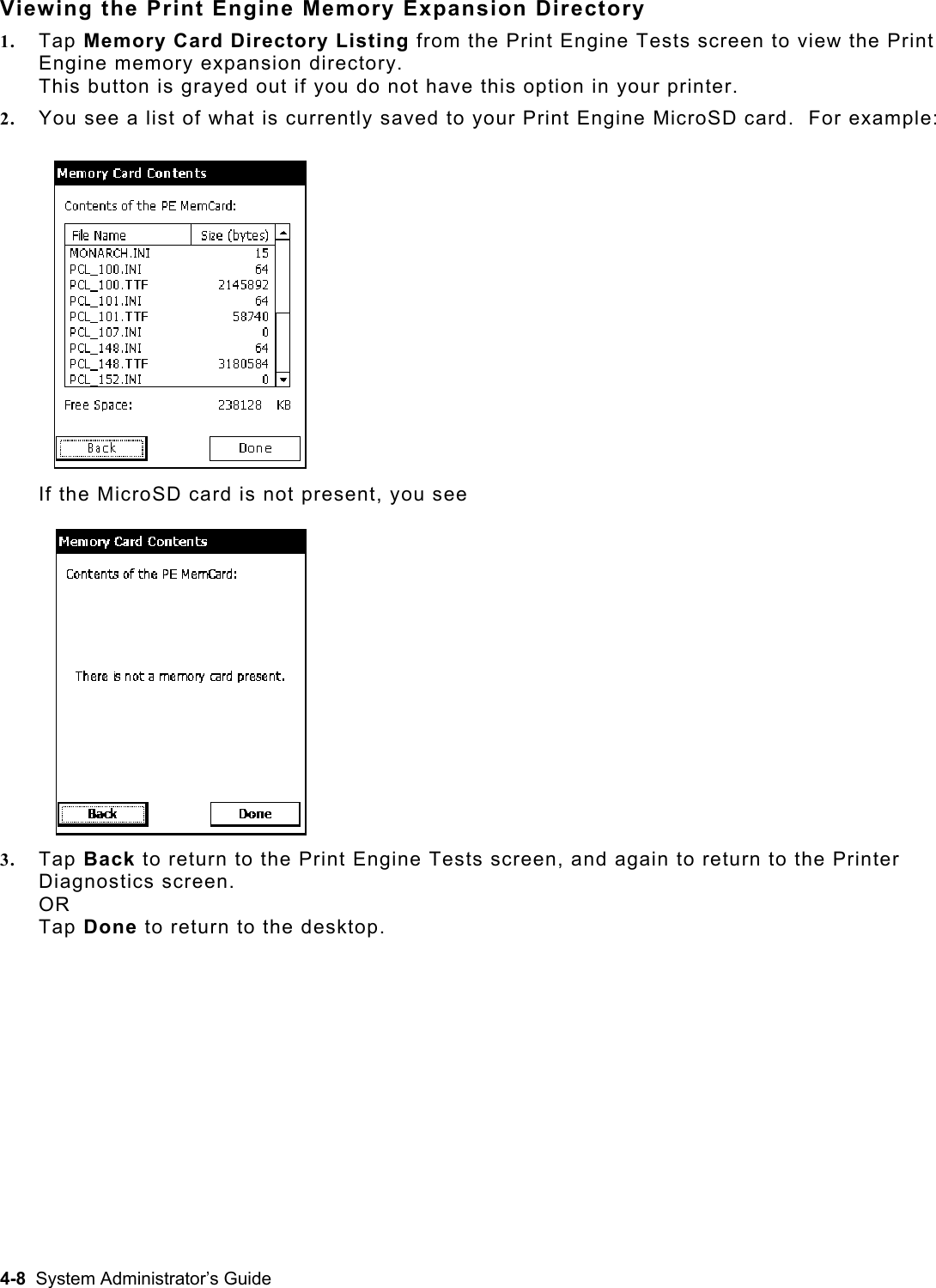  Viewing the Print Engine Memory Expansion Directory 1.  Tap Memory Card Directory Listing from the Print Engine Tests screen to view the Print Engine memory expansion directory.   This button is grayed out if you do not have this option in your printer. 2.  You see a list of what is currently saved to your Print Engine MicroSD card.  For example: If the MicroSD card is not present, you see 3.  Tap Back to return to the Print Engine Tests screen, and again to return to the Printer Diagnostics screen. OR Tap Done to return to the desktop. 4-8  System Administrator’s Guide 