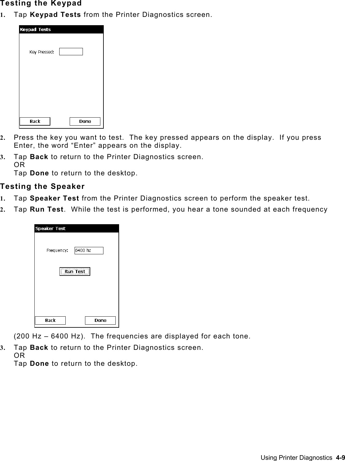  Testing the Keypad 1.  Tap Keypad Tests from the Printer Diagnostics screen.                                                                2.  Press the key you want to test.  The key pressed appears on the display.  If you press Enter, the word “Enter” appears on the display. 3.  Tap Back to return to the Printer Diagnostics screen.  OR Tap Done to return to the desktop. Testing the Speaker    1.  Tap Speaker Test from the Printer Diagnostics screen to perform the speaker test.   2.  Tap Run Test.  While the test is performed, you hear a tone sounded at each frequency (200 Hz – 6400 Hz).  The frequencies are displayed for each tone.   3.  Tap Back to return to the Printer Diagnostics screen.  OR Tap Done to return to the desktop. Using Printer Diagnostics  4-9 