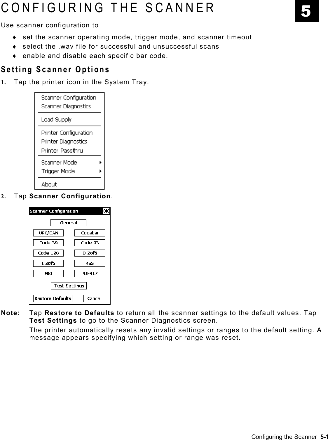  CONFIGURING THE SCANNER   5 Use scanner configuration to set the scanner operating mode, trigger mode, and scanner timeout ♦ ♦ ♦ select the .wav file for successful and unsuccessful scans enable and disable each specific bar code. Setting Scanner Options 1.  Tap the printer icon in the System Tray. 2.  Tap Scanner Configuration.   Note: Tap Restore to Defaults to return all the scanner settings to the default values. Tap Test Settings to go to the Scanner Diagnostics screen.   The printer automatically resets any invalid settings or ranges to the default setting. A message appears specifying which setting or range was reset. Configuring the Scanner  5-1 