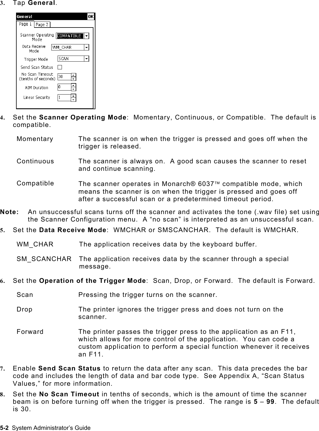  3.  Tap General. 4.  Set the Scanner Operating Mode:  Momentary, Continuous, or Compatible.  The default is compatible. Momentary  The scanner is on when the trigger is pressed and goes off when the trigger is released. Continuous  The scanner is always on.  A good scan causes the scanner to reset and continue scanning. Compatible  The scanner operates in Monarch® 6037 compatible mode, which means the scanner is on when the trigger is pressed and goes off after a successful scan or a predetermined timeout period. Note:  An unsuccessful scans turns off the scanner and activates the tone (.wav file) set using the Scanner Configuration menu.  A “no scan” is interpreted as an unsuccessful scan. 5.  Set the Data Receive Mode:  WMCHAR or SMSCANCHAR.  The default is WMCHAR. WM_CHAR   The application receives data by the keyboard buffer. SM_SCANCHAR   The application receives data by the scanner through a special message. 6.  Set the Operation of the Trigger Mode:  Scan, Drop, or Forward.  The default is Forward. Scan  Pressing the trigger turns on the scanner. Drop  The printer ignores the trigger press and does not turn on the scanner.   Forward  The printer passes the trigger press to the application as an F11, which allows for more control of the application.  You can code a custom application to perform a special function whenever it receives an F11. 7.  Enable Send Scan Status to return the data after any scan.  This data precedes the bar code and includes the length of data and bar code type.  See Appendix A, “Scan Status Values,” for more information. 8.  Set the No Scan Timeout in tenths of seconds, which is the amount of time the scanner beam is on before turning off when the trigger is pressed.  The range is 5 – 99.  The default is 30. 5-2  System Administrator’s Guide 