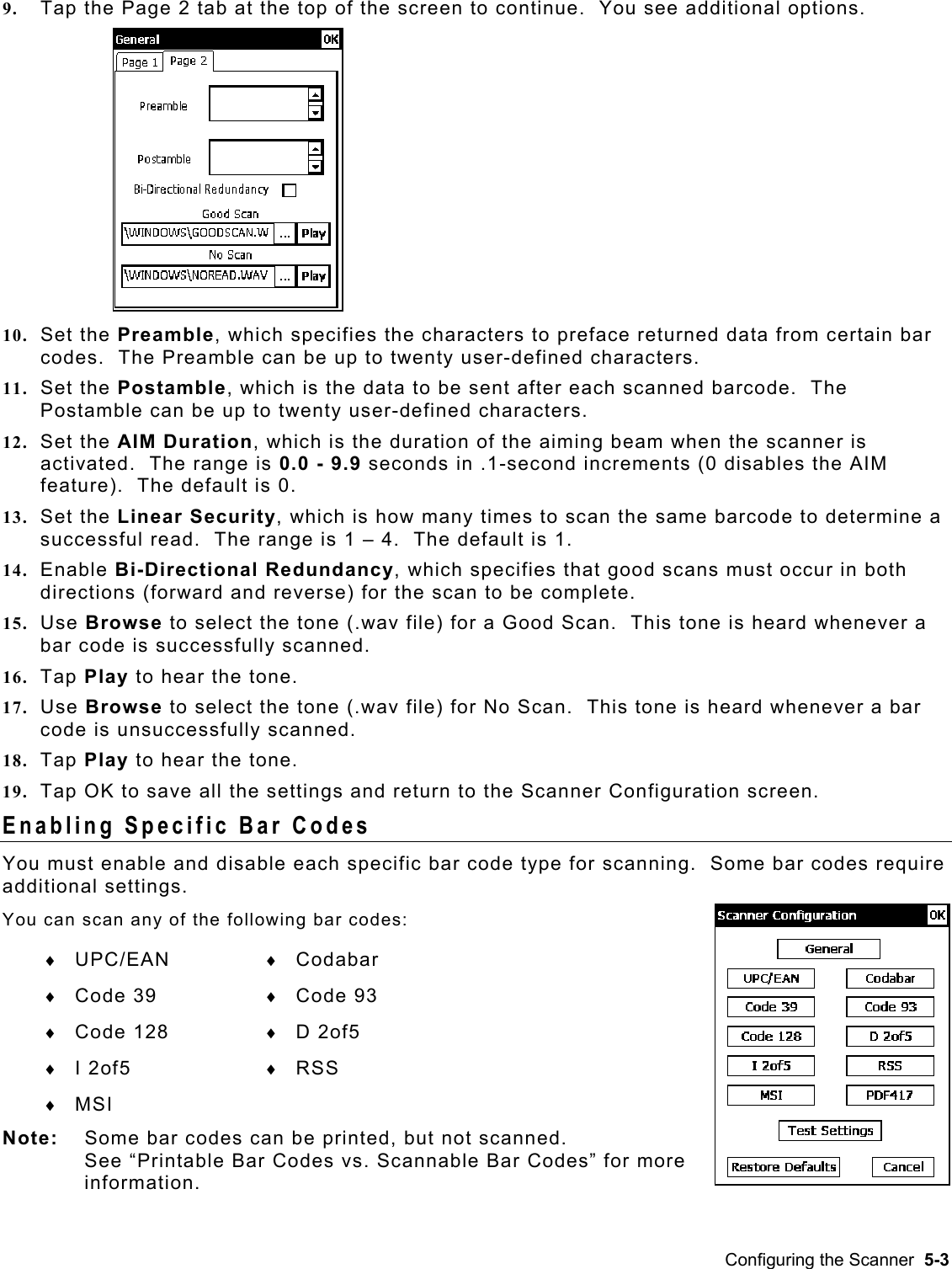  9.  Tap the Page 2 tab at the top of the screen to continue.  You see additional options.  in bar 11.  barcode.  The 12.   beam when the scanner is  13.  ich is how many times to scan the same barcode to determine a 14.   good scans must occur in both 15.  ne is heard whenever a 16. ne (.wav file) for No Scan.  This tone is heard whenever a bar 18. s and return to the Scanner Configuration screen. 10. Set the Preamble, which specifies the characters to preface returned data from certacodes.  The Preamble can be up to twenty user-defined characters. Set the Postamble, which is the data to be sent after each scanned Postamble can be up to twenty user-defined characters. Set the AIM Duration, which is the duration of the aimingactivated.  The range is 0.0 - 9.9 seconds in .1-second increments (0 disables the AIMfeature).  The default is 0. Set the Linear Security, whsuccessful read.  The range is 1 – 4.  The default is 1. Enable Bi-Directional Redundancy, which specifies thatdirections (forward and reverse) for the scan to be complete.   Use Browse to select the tone (.wav file) for a Good Scan.  This tobar code is successfully scanned. Tap Play to hear the tone. 17.  Use Browse to select the tocode is unsuccessfully scanned. Tap Play to hear the tone. 19.  Tap OK to save all the settingEnabling Specific Bar Codes You must enable and disable each specific bar code type for scanning.  Some bar codes require following bar codes:   Not e bar codes c n be printed, but not scanned.  for more additional settings.   You can scan any of the ♦  UPC/EAN   ♦  Codabar ♦  Code 39  ♦  Code 93 ♦  Code 128 ♦  D 2of5 ♦  I 2of5  ♦  RSS ♦  MSI  e:   Som aSee “Printable Bar Codes vs. Scannable Bar Codes” information. Configuring the Scanner  5-3 