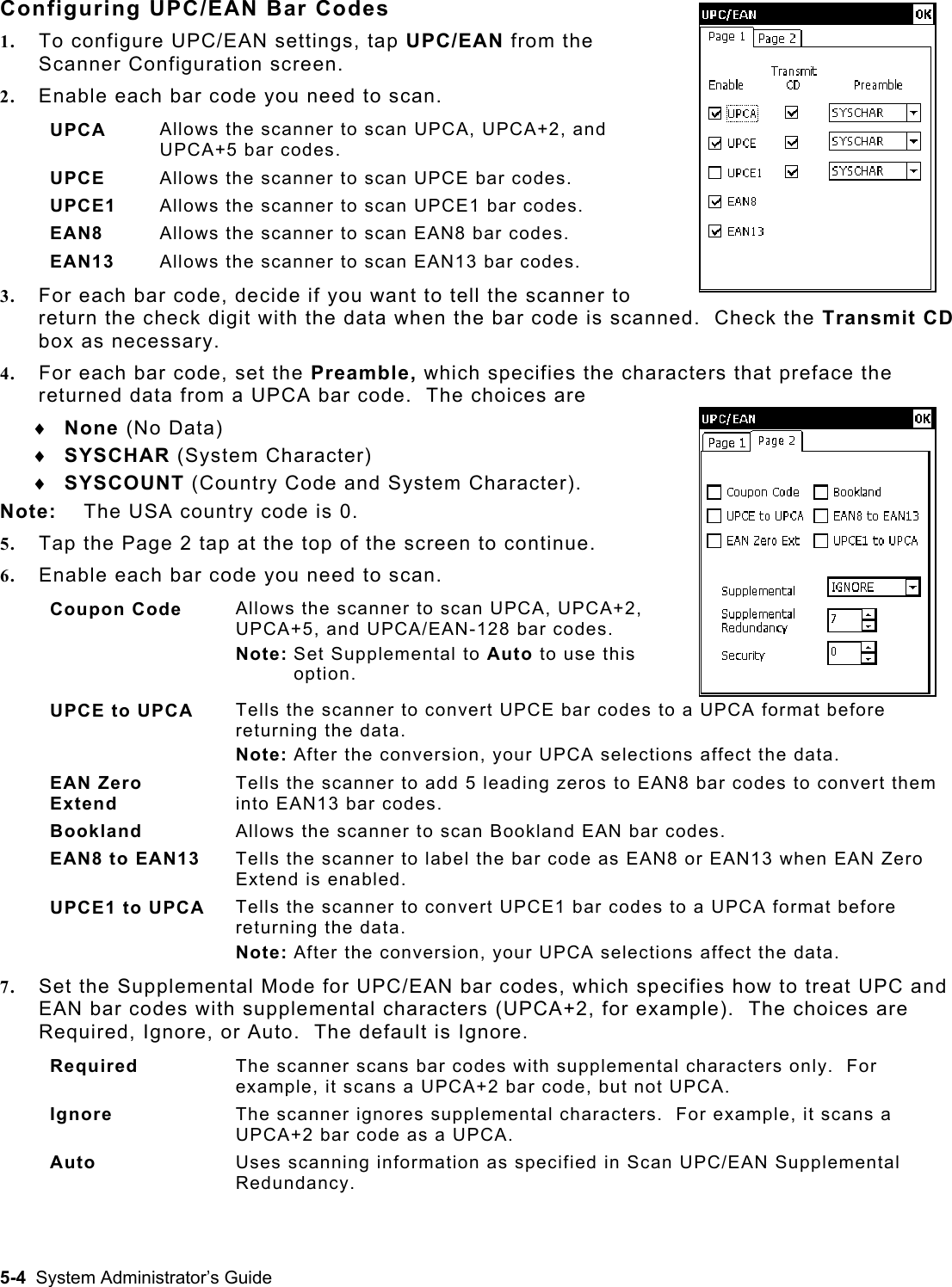  Configuring UPC/EAN Bar Codes 1.  To configure UPC/EAN settings, tap UPC/EAN from the Scanner Configuration screen. 2.  Enable each bar code you need to scan. UPCA  Allows the scanner to scan UPCA, UPCA+2, and UPCA+5 bar codes. UPCE  Allows the scanner to scan UPCE bar codes. UPCE1  Allows the scanner to scan UPCE1 bar codes. EAN8  Allows the scanner to scan EAN8 bar codes. EAN13  Allows the scanner to scan EAN13 bar codes. 3.  For each bar code, decide if you want to tell the scanner to return the check digit with the data when the bar code is scanned.  Check the Transmit CD box as necessary. 4.  For each bar code, set the Preamble, which specifies the characters that preface the returned data from a UPCA bar code.  The choices are ♦ ♦ ♦ None (No Data) SYSCHAR (System Character) SYSCOUNT (Country Code and System Character). Note:  The USA country code is 0. 5.  Tap the Page 2 tap at the top of the screen to continue. 6.  Enable each bar code you need to scan. Coupon Code  Allows the scanner to scan UPCA, UPCA+2, UPCA+5, and UPCA/EAN-128 bar codes. Note: Set Supplemental to Auto to use this option. UPCE to UPCA  Tells the scanner to convert UPCE bar codes to a UPCA format before returning the data. Note: After the conversion, your UPCA selections affect the data. EAN Zero Extend Tells the scanner to add 5 leading zeros to EAN8 bar codes to convert them into EAN13 bar codes. Bookland  Allows the scanner to scan Bookland EAN bar codes. EAN8 to EAN13  Tells the scanner to label the bar code as EAN8 or EAN13 when EAN Zero Extend is enabled. UPCE1 to UPCA  Tells the scanner to convert UPCE1 bar codes to a UPCA format before returning the data. Note: After the conversion, your UPCA selections affect the data. 7.  Set the Supplemental Mode for UPC/EAN bar codes, which specifies how to treat UPC and EAN bar codes with supplemental characters (UPCA+2, for example).  The choices are Required, Ignore, or Auto.  The default is Ignore. Required  The scanner scans bar codes with supplemental characters only.  For example, it scans a UPCA+2 bar code, but not UPCA. Ignore  The scanner ignores supplemental characters.  For example, it scans a UPCA+2 bar code as a UPCA. Auto  Uses scanning information as specified in Scan UPC/EAN Supplemental Redundancy. 5-4  System Administrator’s Guide 