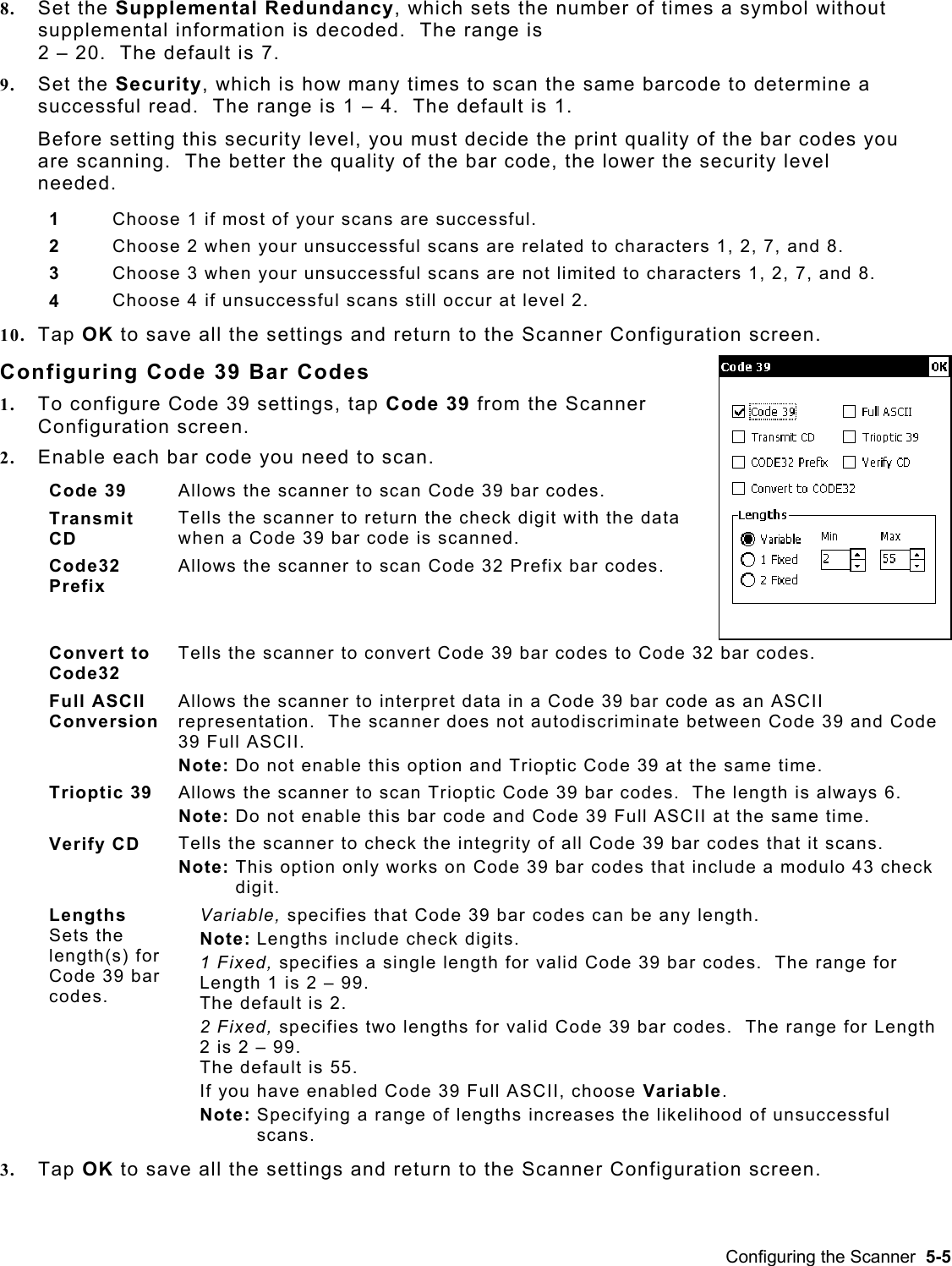  8.  Set the Supplemental Redundancy, which sets the number of times a symbol without supplemental information is decoded.  The range is  2 – 20.  The default is 7. 9.  Set the Security, which is how many times to scan the same barcode to determine a successful read.  The range is 1 – 4.  The default is 1. Before setting this security level, you must decide the print quality of the bar codes you are scanning.  The better the quality of the bar code, the lower the security level needed. 1  Choose 1 if most of your scans are successful. 2  Choose 2 when your unsuccessful scans are related to characters 1, 2, 7, and 8. 3  Choose 3 when your unsuccessful scans are not limited to characters 1, 2, 7, and 8. 4  Choose 4 if unsuccessful scans still occur at level 2. 10.  Tap OK to save all the settings and return to the Scanner Configuration screen. Configuring Code 39 Bar Codes 1.  To configure Code 39 settings, tap Code 39 from the Scanner Configuration screen. 2.  Enable each bar code you need to scan. Code 39  Allows the scanner to scan Code 39 bar codes. Transmit CD Tells the scanner to return the check digit with the data when a Code 39 bar code is scanned. Code32 Prefix Allows the scanner to scan Code 32 Prefix bar codes. Convert to Code32 Tells the scanner to convert Code 39 bar codes to Code 32 bar codes. Full ASCII Conversion Allows the scanner to interpret data in a Code 39 bar code as an ASCII representation.  The scanner does not autodiscriminate between Code 39 and Code 39 Full ASCII. Note: Do not enable this option and Trioptic Code 39 at the same time. Trioptic 39  Allows the scanner to scan Trioptic Code 39 bar codes.  The length is always 6. Note: Do not enable this bar code and Code 39 Full ASCII at the same time. Verify CD  Tells the scanner to check the integrity of all Code 39 bar codes that it scans. Note: This option only works on Code 39 bar codes that include a modulo 43 check digit. Lengths  Sets the length(s) for Code 39 bar codes.   Variable, specifies that Code 39 bar codes can be any length. Note: Lengths include check digits. 1 Fixed, specifies a single length for valid Code 39 bar codes.  The range for Length 1 is 2 – 99.   The default is 2. 2 Fixed, specifies two lengths for valid Code 39 bar codes.  The range for Length 2 is 2 – 99.   The default is 55. If you have enabled Code 39 Full ASCII, choose Variable. Note: Specifying a range of lengths increases the likelihood of unsuccessful scans. 3.  Tap OK to save all the settings and return to the Scanner Configuration screen. Configuring the Scanner  5-5 