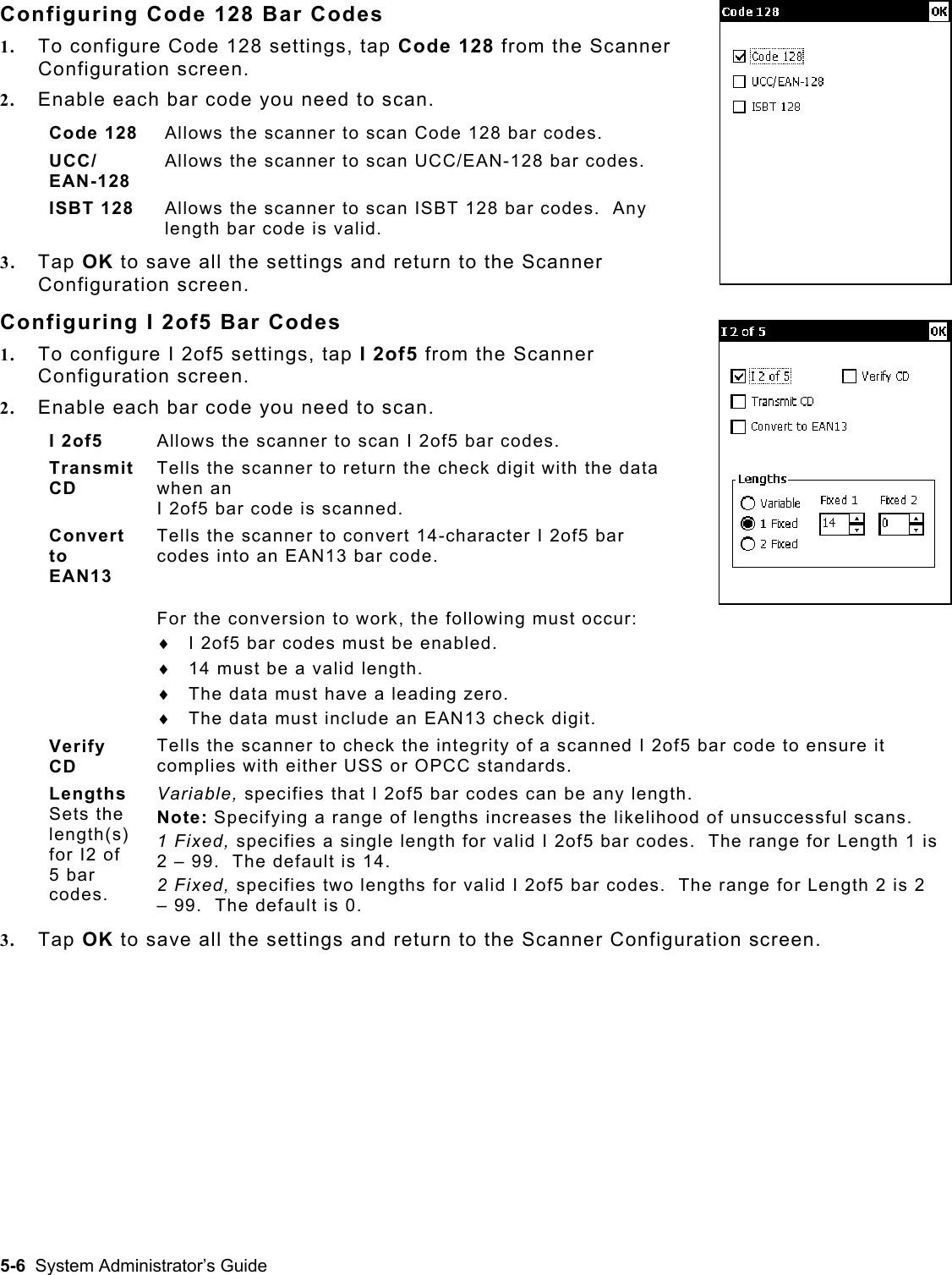  Configuring Code 128 Bar Codes 1.  To configure Code 128 settings, tap Code 128 from the Scanner Configuration screen.   2.  Enable each bar code you need to scan. Code 128  Allows the scanner to scan Code 128 bar codes. UCC/ EAN-128 Allows the scanner to scan UCC/EAN-128 bar codes. ISBT 128  Allows the scanner to scan ISBT 128 bar codes.  Any length bar code is valid. 3.  Tap OK to save all the settings and return to the Scanner Configuration screen. Configuring I 2of5 Bar Codes 1.  To configure I 2of5 settings, tap I 2of5 from the Scanner Configuration screen.   2.  Enable each bar code you need to scan.  I 2of5  Allows the scanner to scan I 2of5 bar codes. Transmit CD Tells the scanner to return the check digit with the data when an  I 2of5 bar code is scanned. Convert to EAN13 Tells the scanner to convert 14-character I 2of5 bar codes into an EAN13 bar code.  For the conversion to work, the following must occur: ♦  I 2of5 bar codes must be enabled. ♦  14 must be a valid length. ♦  The data must have a leading zero. ♦  The data must include an EAN13 check digit. Verify CD Tells the scanner to check the integrity of a scanned I 2of5 bar code to ensure it complies with either USS or OPCC standards. Lengths  Sets the length(s) for I2 of 5 bar codes.   Variable, specifies that I 2of5 bar codes can be any length. Note: Specifying a range of lengths increases the likelihood of unsuccessful scans. 1 Fixed, specifies a single length for valid I 2of5 bar codes.  The range for Length 1 is 2 – 99.  The default is 14. 2 Fixed, specifies two lengths for valid I 2of5 bar codes.  The range for Length 2 is 2 – 99.  The default is 0. 3.  Tap OK to save all the settings and return to the Scanner Configuration screen.   5-6  System Administrator’s Guide 