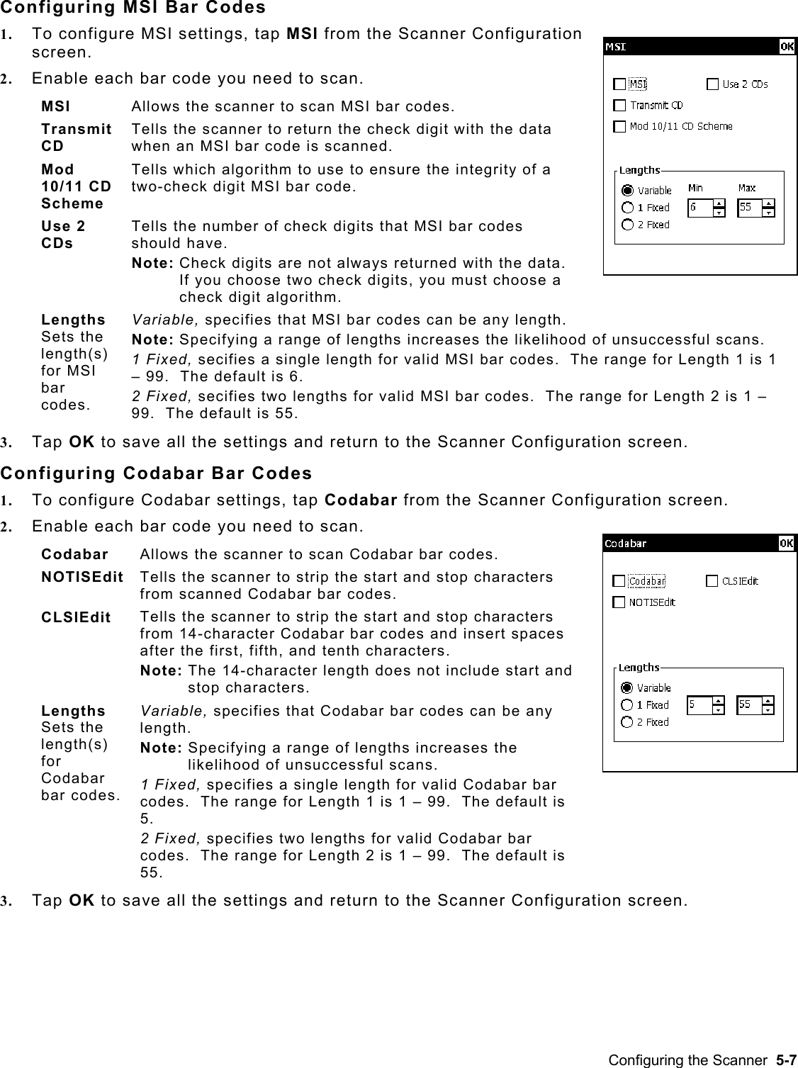  Configuring MSI Bar Codes 1.  To configure MSI settings, tap MSI from the Scanner Configuration screen.   2.  Enable each bar code you need to scan. MSI  Allows the scanner to scan MSI bar codes. Transmit CD Tells the scanner to return the check digit with the data when an MSI bar code is scanned. Mod 10/11 CD Scheme Tells which algorithm to use to ensure the integrity of a two-check digit MSI bar code. Use 2 CDs Tells the number of check digits that MSI bar codes should have. Note: Check digits are not always returned with the data.  If you choose two check digits, you must choose a check digit algorithm. Lengths  Sets the length(s) for MSI bar codes.   Variable, specifies that MSI bar codes can be any length. Note: Specifying a range of lengths increases the likelihood of unsuccessful scans. 1 Fixed, secifies a single length for valid MSI bar codes.  The range for Length 1 is 1 – 99.  The default is 6. 2 Fixed, secifies two lengths for valid MSI bar codes.  The range for Length 2 is 1 – 99.  The default is 55. 3.  Tap OK to save all the settings and return to the Scanner Configuration screen. Configuring Codabar Bar Codes 1.  To configure Codabar settings, tap Codabar from the Scanner Configuration screen.   2.  Enable each bar code you need to scan.  Codabar  Allows the scanner to scan Codabar bar codes. NOTISEdit  Tells the scanner to strip the start and stop characters from scanned Codabar bar codes. CLSIEdit  Tells the scanner to strip the start and stop characters from 14-character Codabar bar codes and insert spaces after the first, fifth, and tenth characters. Note: The 14-character length does not include start and stop characters. Lengths  Sets the length(s) for Codabar bar codes.  Variable, specifies that Codabar bar codes can be any length. Note: Specifying a range of lengths increases the likelihood of unsuccessful scans. 1 Fixed, specifies a single length for valid Codabar bar codes.  The range for Length 1 is 1 – 99.  The default is 5. 2 Fixed, specifies two lengths for valid Codabar bar codes.  The range for Length 2 is 1 – 99.  The default is 55. 3.  Tap OK to save all the settings and return to the Scanner Configuration screen. Configuring the Scanner  5-7 