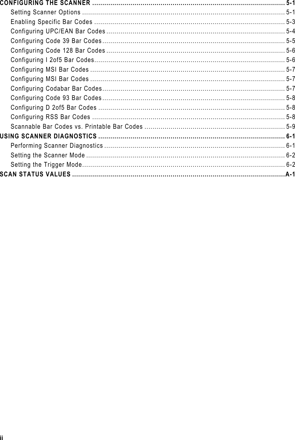 CONFIGURING THE SCANNER ................................................................................................ 5-1 Setting Scanner Options ..................................................................................................... 5-1 Enabling Specific Bar Codes ............................................................................................... 5-3 Configuring UPC/EAN Bar Codes ......................................................................................... 5-4 Configuring Code 39 Bar Codes........................................................................................... 5-5 Configuring Code 128 Bar Codes ......................................................................................... 5-6 Configuring I 2of5 Bar Codes............................................................................................... 5-6 Configuring MSI Bar Codes ................................................................................................. 5-7 Configuring MSI Bar Codes ................................................................................................. 5-7 Configuring Codabar Bar Codes........................................................................................... 5-7 Configuring Code 93 Bar Codes........................................................................................... 5-8 Configuring D 2of5 Bar Codes ............................................................................................. 5-8 Configuring RSS Bar Codes ................................................................................................ 5-8 Scannable Bar Codes vs. Printable Bar Codes ...................................................................... 5-9 USING SCANNER DIAGNOSTICS ............................................................................................. 6-1 Performing Scanner Diagnostics .......................................................................................... 6-1 Setting the Scanner Mode ................................................................................................... 6-2 Setting the Trigger Mode..................................................................................................... 6-2 SCAN STATUS VALUES ..........................................................................................................A-1  ii 