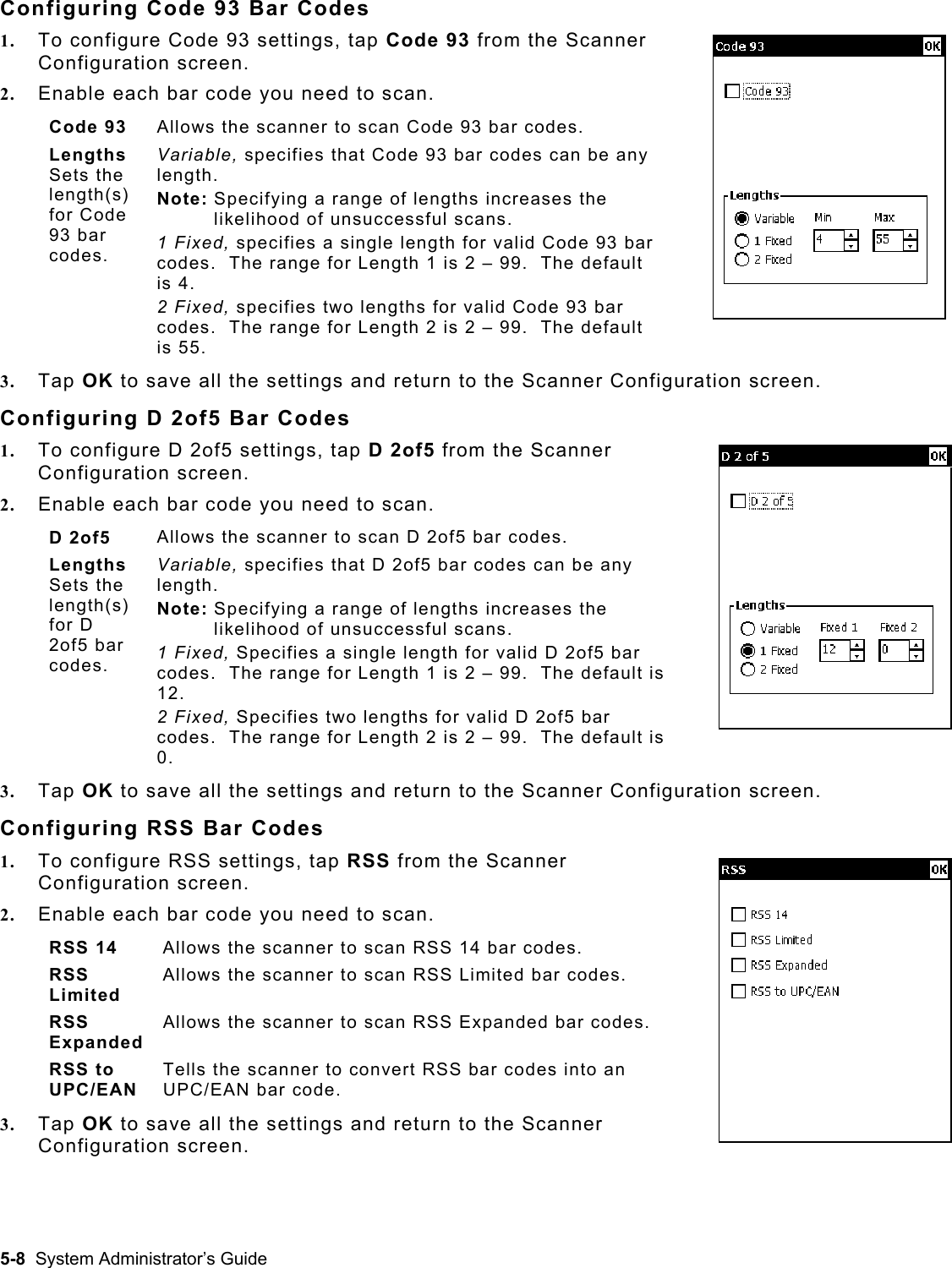  Configuring Code 93 Bar Codes 1.  To configure Code 93 settings, tap Code 93 from the Scanner Configuration screen. 2.  Enable each bar code you need to scan. Code 93  Allows the scanner to scan Code 93 bar codes. Lengths  Sets the length(s) for Code 93 bar codes.   Variable, specifies that Code 93 bar codes can be any length. Note: Specifying a range of lengths increases the likelihood of unsuccessful scans. 1 Fixed, specifies a single length for valid Code 93 bar codes.  The range for Length 1 is 2 – 99.  The default is 4. 2 Fixed, specifies two lengths for valid Code 93 bar codes.  The range for Length 2 is 2 – 99.  The default is 55. 3.  Tap OK to save all the settings and return to the Scanner Configuration screen. Configuring D 2of5 Bar Codes 1.  To configure D 2of5 settings, tap D 2of5 from the Scanner Configuration screen. 2.  Enable each bar code you need to scan.  D 2of5  Allows the scanner to scan D 2of5 bar codes. Lengths  Sets the length(s) for D 2of5 bar codes.   Variable, specifies that D 2of5 bar codes can be any length. Note: Specifying a range of lengths increases the likelihood of unsuccessful scans. 1 Fixed, Specifies a single length for valid D 2of5 bar codes.  The range for Length 1 is 2 – 99.  The default is 12. 2 Fixed, Specifies two lengths for valid D 2of5 bar codes.  The range for Length 2 is 2 – 99.  The default is 0. 3.  Tap OK to save all the settings and return to the Scanner Configuration screen. Configuring RSS Bar Codes 1.  To configure RSS settings, tap RSS from the Scanner Configuration screen.   2.  Enable each bar code you need to scan.  RSS 14  Allows the scanner to scan RSS 14 bar codes. RSS Limited Allows the scanner to scan RSS Limited bar codes. RSS Expanded Allows the scanner to scan RSS Expanded bar codes. RSS to UPC/EAN Tells the scanner to convert RSS bar codes into an UPC/EAN bar code. 3.  Tap OK to save all the settings and return to the Scanner Configuration screen. 5-8  System Administrator’s Guide 