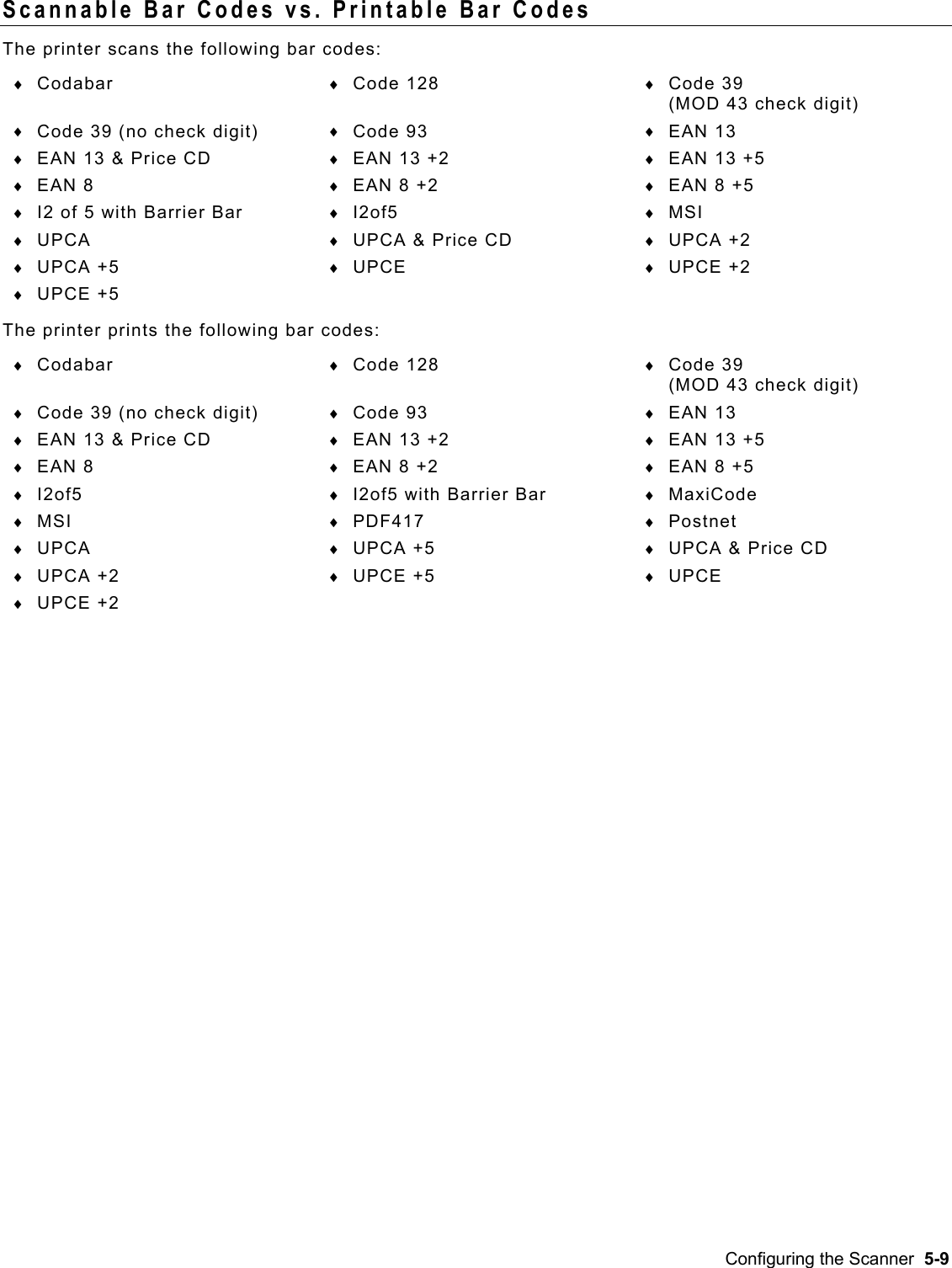  Scannable Bar Codes vs. Printable Bar Codes The printer scans the following bar codes: ♦  ♦  ♦ ♦  ♦  ♦ ♦  ♦  ♦ ♦  ♦  ♦ ♦  ♦  ♦ ♦  ♦  ♦ ♦  ♦  ♦ ♦ ♦  ♦  ♦ ♦  ♦  ♦ ♦  ♦  ♦ ♦  ♦  ♦ ♦  ♦  ♦ ♦  ♦  ♦ ♦  ♦  ♦ ♦  ♦  ♦ ♦ Codabar  Code 128  Code 39  (MOD 43 check digit) Code 39 (no check digit)  Code 93  EAN 13 EAN 13 &amp; Price CD  EAN 13 +2  EAN 13 +5 EAN 8  EAN 8 +2  EAN 8 +5 I2 of 5 with Barrier Bar  I2of5   MSI UPCA  UPCA &amp; Price CD  UPCA +2 UPCA +5  UPCE  UPCE +2 UPCE +5 The printer prints the following bar codes: Codabar  Code 128  Code 39  (MOD 43 check digit) Code 39 (no check digit)  Code 93  EAN 13 EAN 13 &amp; Price CD  EAN 13 +2  EAN 13 +5 EAN 8  EAN 8 +2  EAN 8 +5 I2of5  I2of5 with Barrier Bar  MaxiCode MSI  PDF417  Postnet UPCA  UPCA +5  UPCA &amp; Price CD UPCA +2  UPCE +5  UPCE UPCE +2  Configuring the Scanner  5-9 